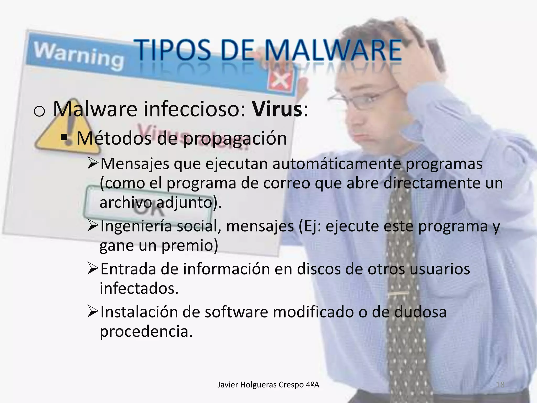 o Malware infeccioso: Virus:
 Métodos de propagación
Mensajes que ejecutan automáticamente programas
(como el programa de correo que abre directamente un
archivo adjunto).
Ingeniería social, mensajes (Ej: ejecute este programa y
gane un premio)
Entrada de información en discos de otros usuarios
infectados.
Instalación de software modificado o de dudosa
procedencia.
Javier Holgueras Crespo 4ºA

18

 