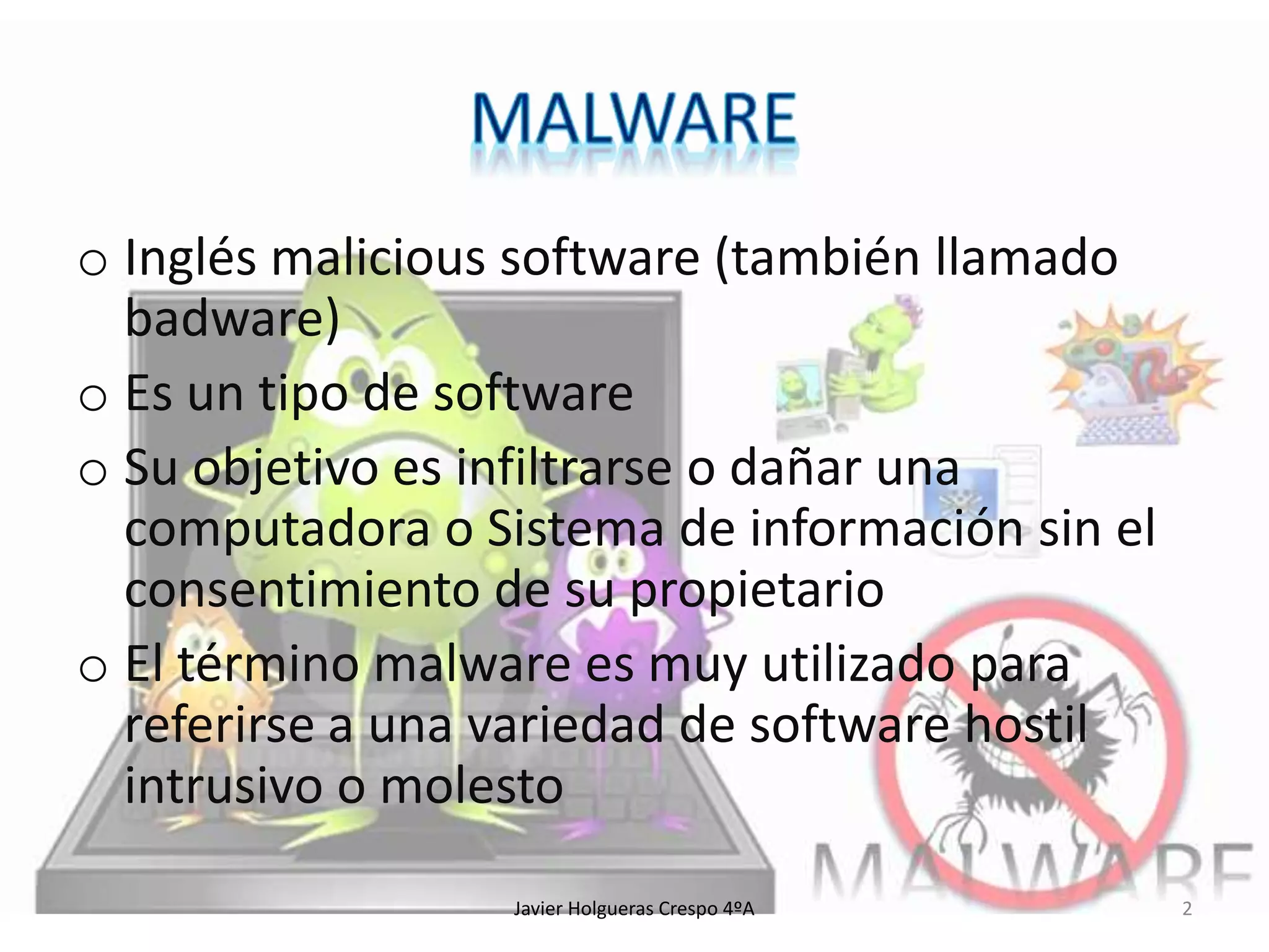 o Inglés malicious software (también llamado
badware)
o Es un tipo de software
o Su objetivo es infiltrarse o dañar una
computadora o Sistema de información sin el
consentimiento de su propietario
o El término malware es muy utilizado para
referirse a una variedad de software hostil
intrusivo o molesto
Javier Holgueras Crespo 4ºA

2

 
