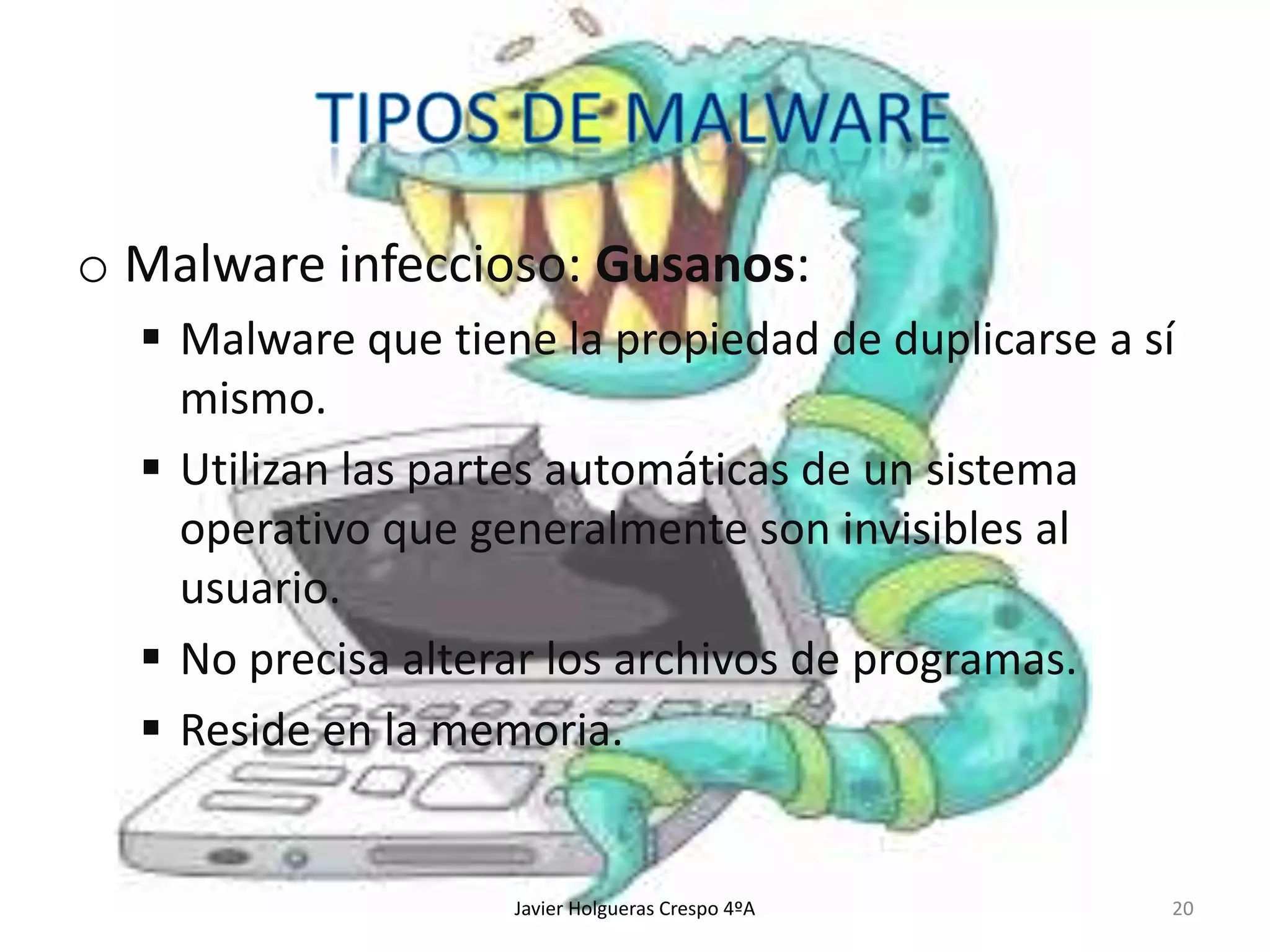 o Malware infeccioso: Gusanos:
 Malware que tiene la propiedad de duplicarse a sí
mismo.
 Utilizan las partes automáticas de un sistema
operativo que generalmente son invisibles al
usuario.
 No precisa alterar los archivos de programas.
 Reside en la memoria.

Javier Holgueras Crespo 4ºA

20

 