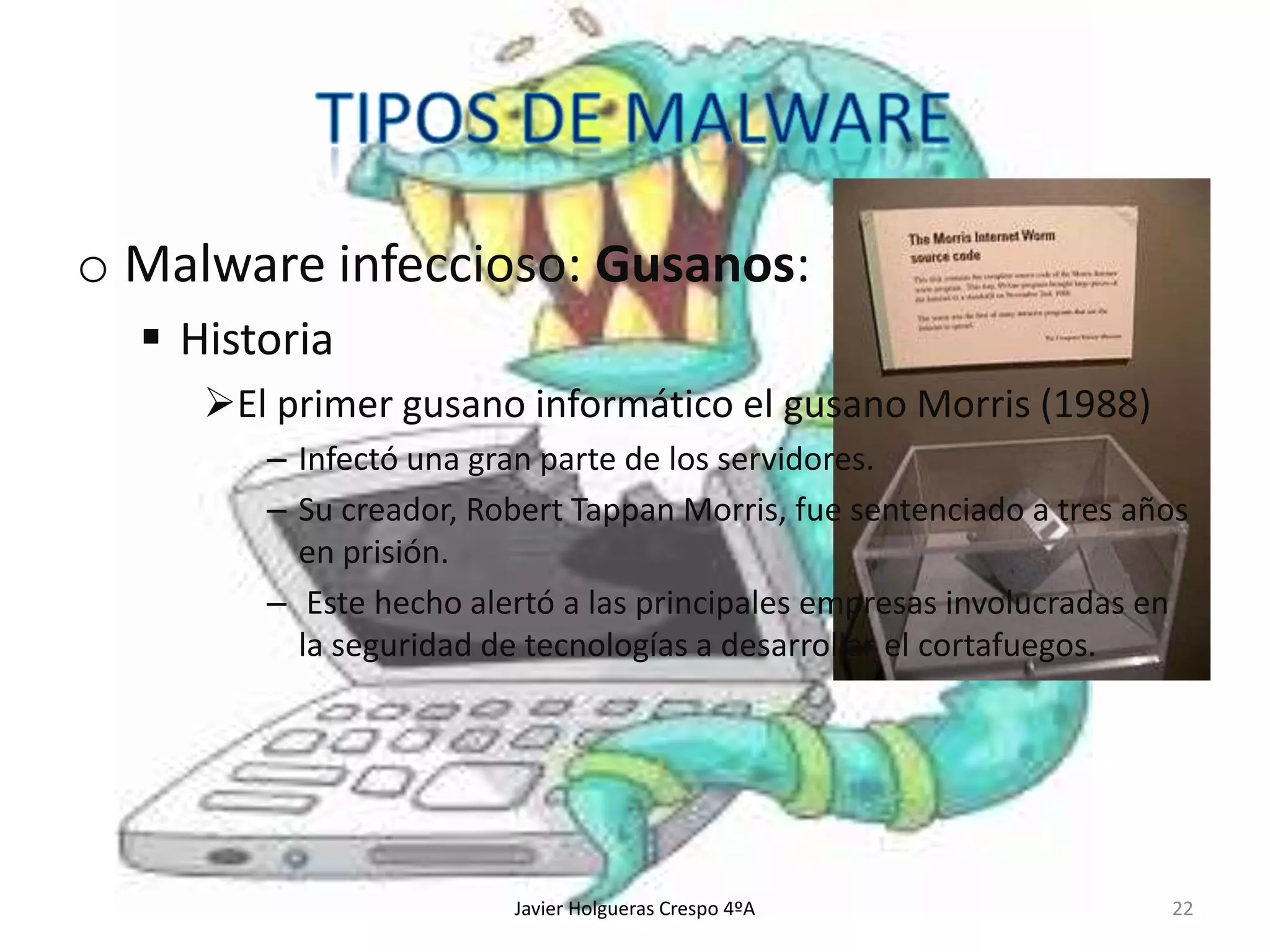 o Malware infeccioso: Gusanos:
 Historia
El primer gusano informático el gusano Morris (1988)
– Infectó una gran parte de los servidores.
– Su creador, Robert Tappan Morris, fue sentenciado a tres años
en prisión.
– Este hecho alertó a las principales empresas involucradas en
la seguridad de tecnologías a desarrollar el cortafuegos.

Javier Holgueras Crespo 4ºA

22

 