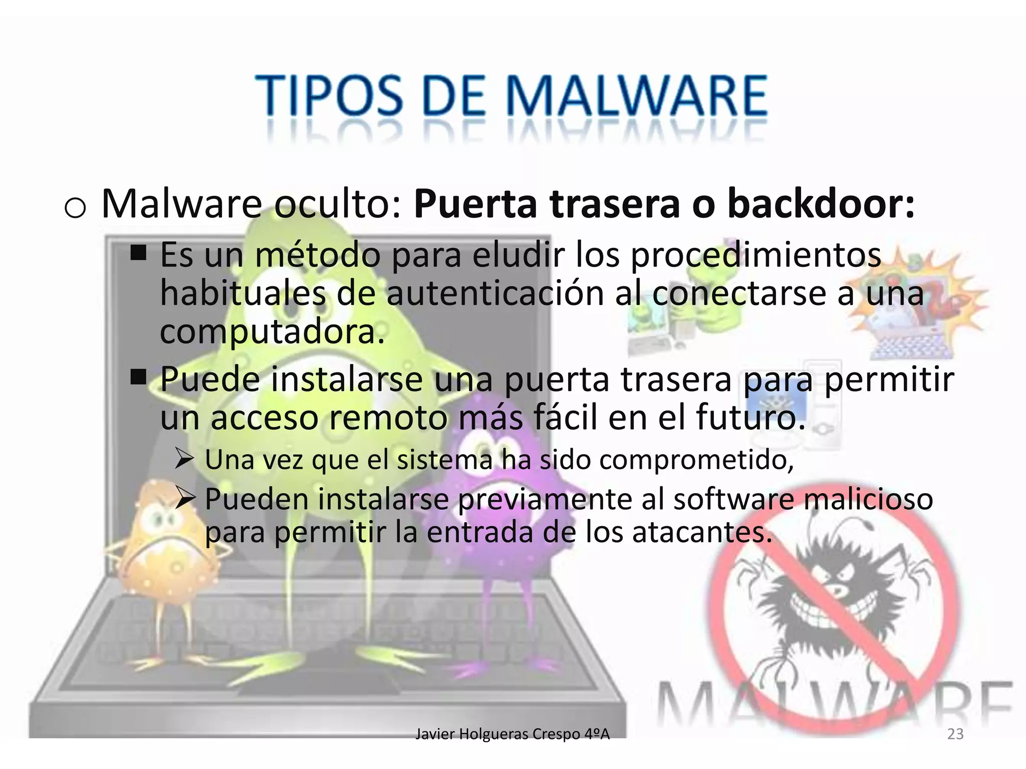 o Malware oculto: Puerta trasera o backdoor:
 Es un método para eludir los procedimientos
habituales de autenticación al conectarse a una
computadora.
 Puede instalarse una puerta trasera para permitir
un acceso remoto más fácil en el futuro.
 Una vez que el sistema ha sido comprometido,

 Pueden instalarse previamente al software malicioso
para permitir la entrada de los atacantes.

Javier Holgueras Crespo 4ºA

23

 