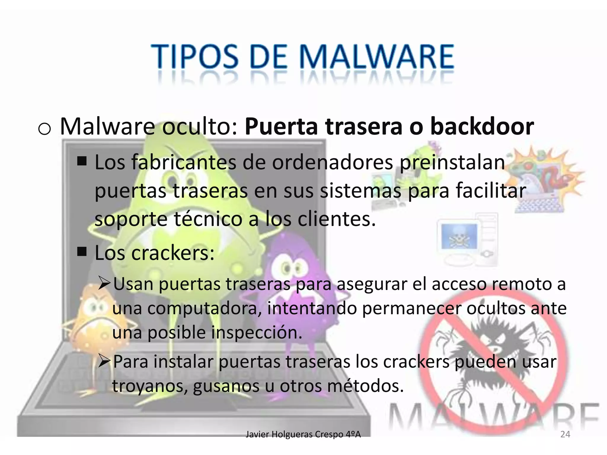 o Malware oculto: Puerta trasera o backdoor
 Los fabricantes de ordenadores preinstalan
puertas traseras en sus sistemas para facilitar
soporte técnico a los clientes.
 Los crackers:
Usan puertas traseras para asegurar el acceso remoto a
una computadora, intentando permanecer ocultos ante
una posible inspección.
Para instalar puertas traseras los crackers pueden usar
troyanos, gusanos u otros métodos.
Javier Holgueras Crespo 4ºA

24

 