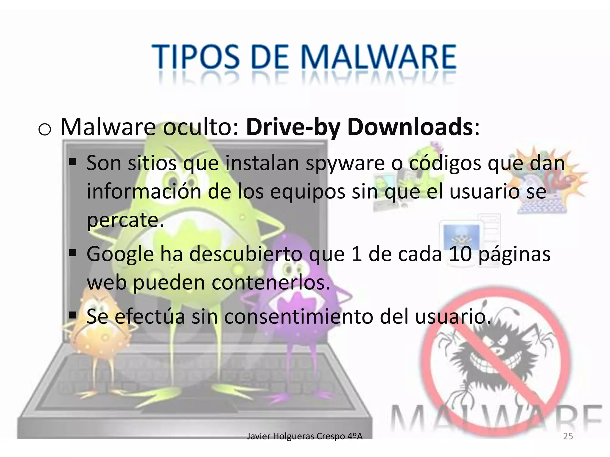 o Malware oculto: Drive-by Downloads:
 Son sitios que instalan spyware o códigos que dan
información de los equipos sin que el usuario se
percate.
 Google ha descubierto que 1 de cada 10 páginas
web pueden contenerlos.
 Se efectúa sin consentimiento del usuario.

Javier Holgueras Crespo 4ºA

25

 