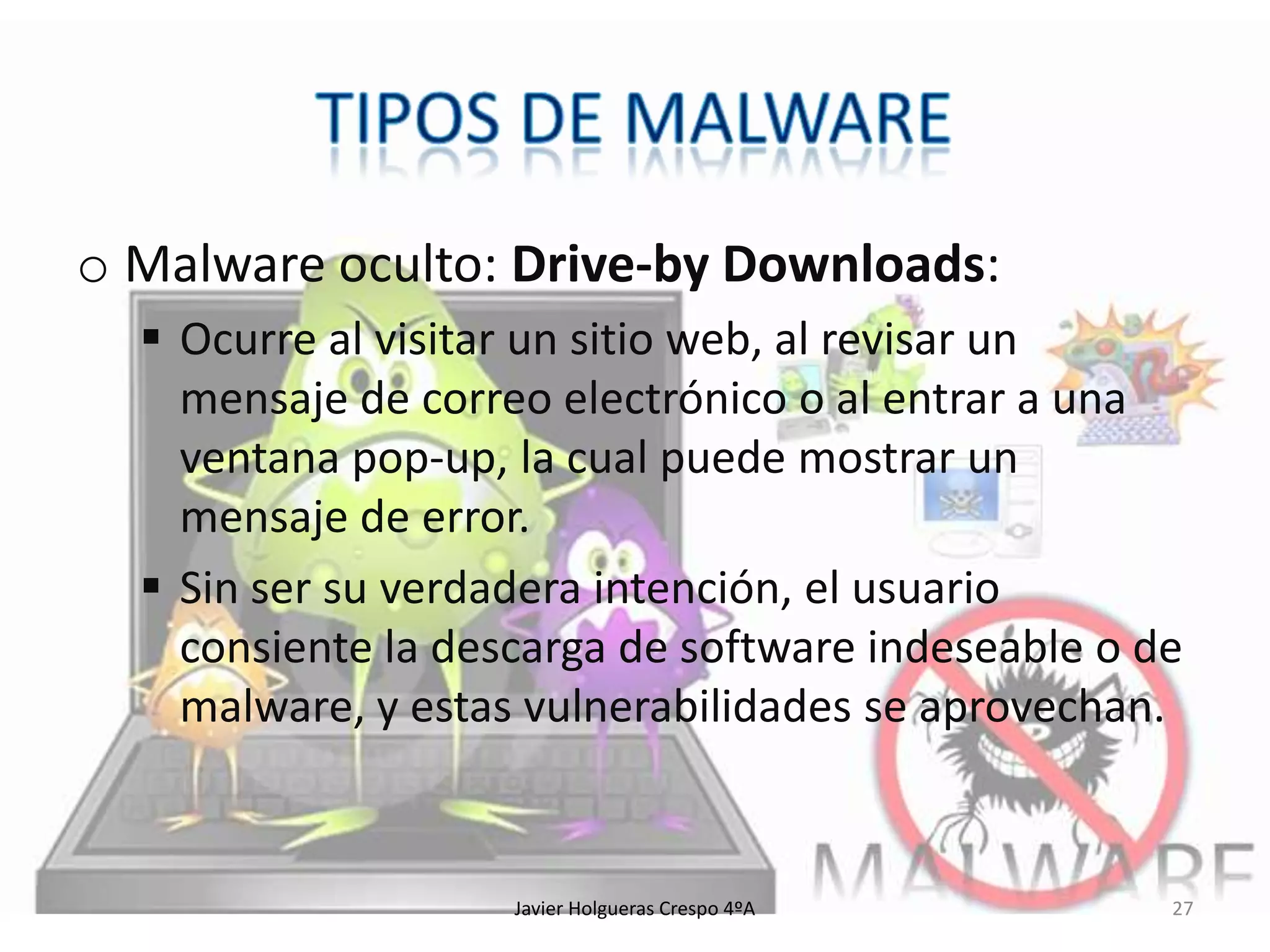 o Malware oculto: Drive-by Downloads:
 Ocurre al visitar un sitio web, al revisar un
mensaje de correo electrónico o al entrar a una
ventana pop-up, la cual puede mostrar un
mensaje de error.
 Sin ser su verdadera intención, el usuario
consiente la descarga de software indeseable o de
malware, y estas vulnerabilidades se aprovechan.

Javier Holgueras Crespo 4ºA

27

 
