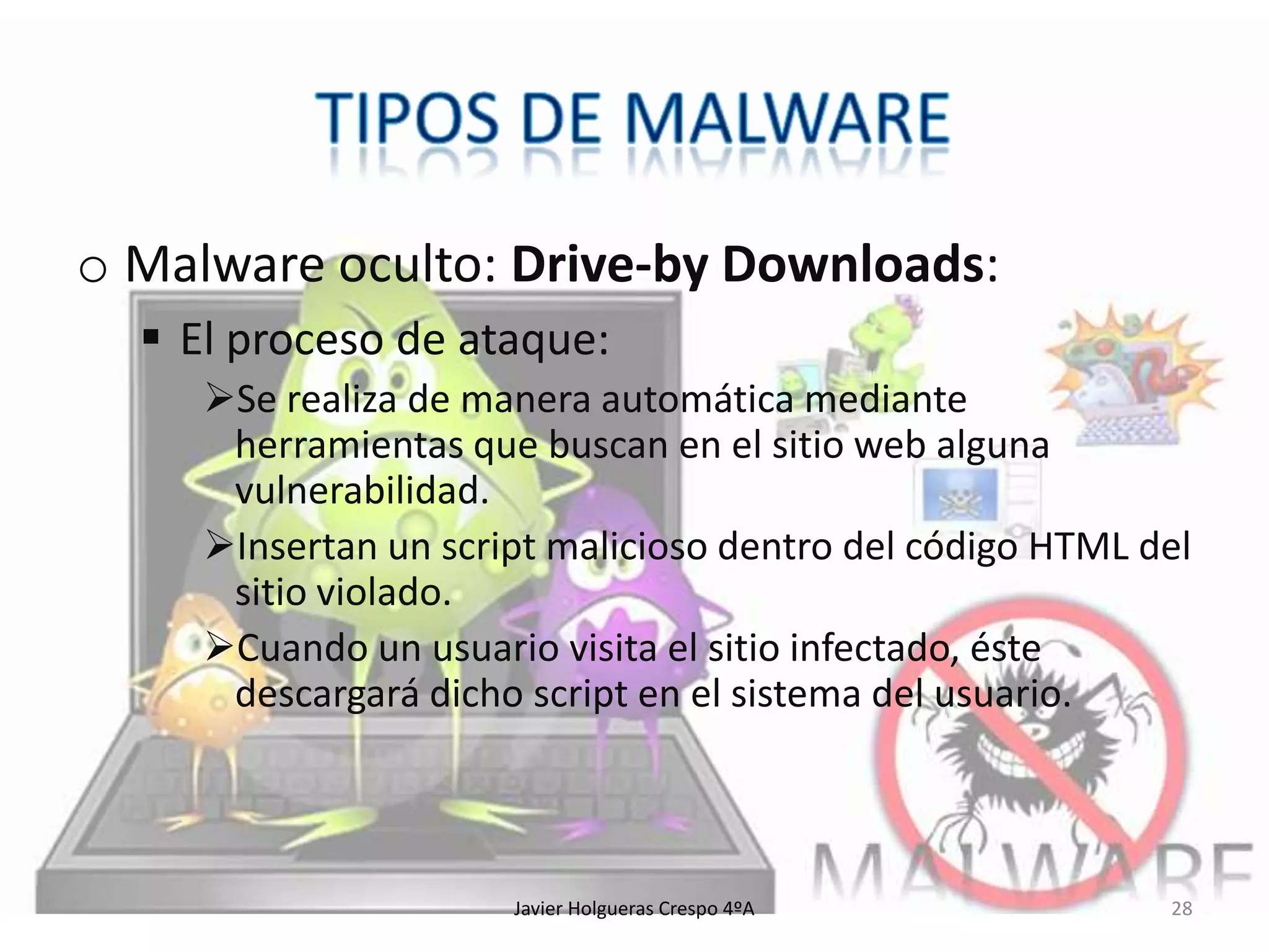 o Malware oculto: Drive-by Downloads:
 El proceso de ataque:
Se realiza de manera automática mediante
herramientas que buscan en el sitio web alguna
vulnerabilidad.
Insertan un script malicioso dentro del código HTML del
sitio violado.
Cuando un usuario visita el sitio infectado, éste
descargará dicho script en el sistema del usuario.

Javier Holgueras Crespo 4ºA

28

 