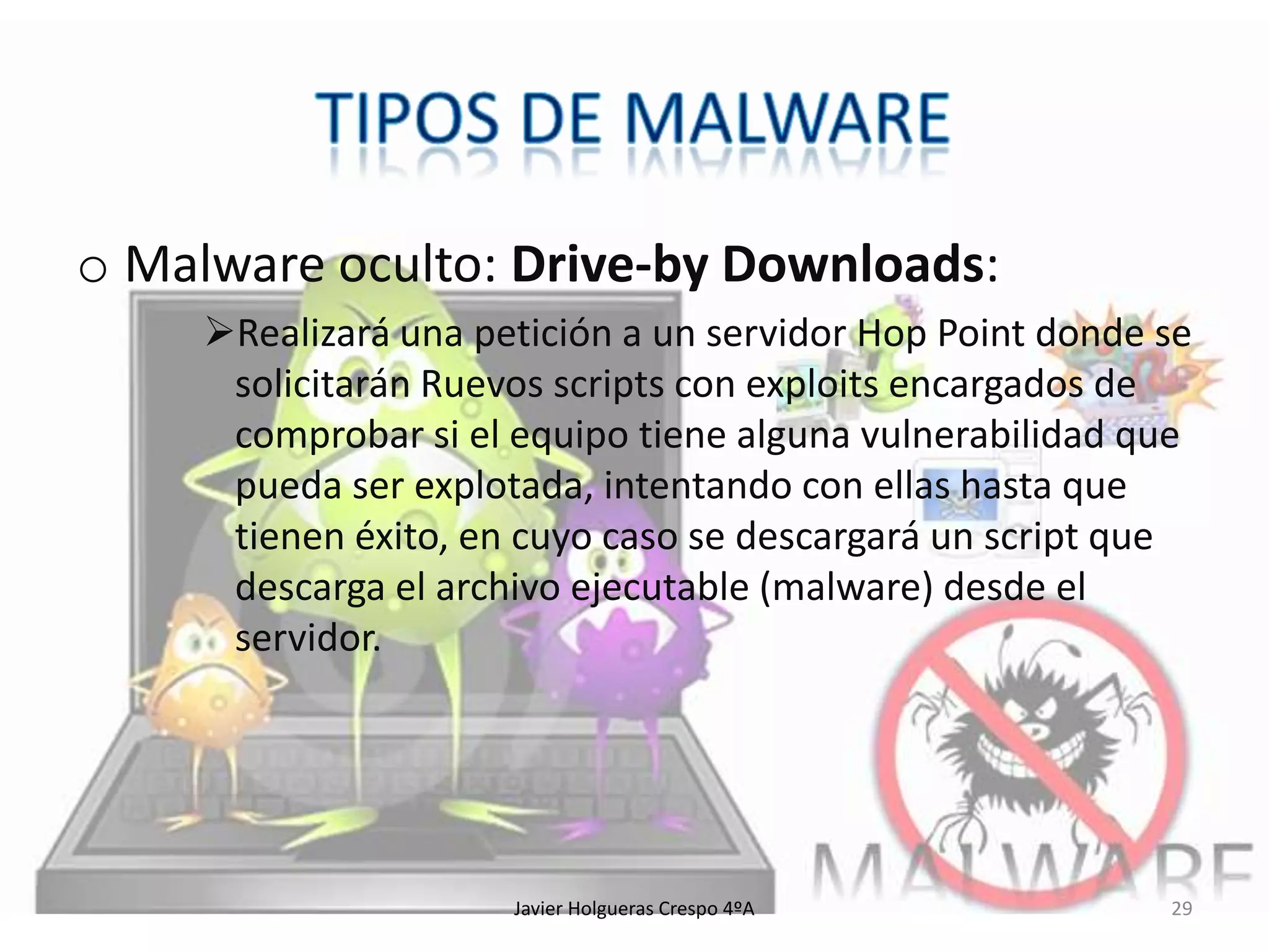 o Malware oculto: Drive-by Downloads:
Realizará una petición a un servidor Hop Point donde se
solicitarán Ruevos scripts con exploits encargados de
comprobar si el equipo tiene alguna vulnerabilidad que
pueda ser explotada, intentando con ellas hasta que
tienen éxito, en cuyo caso se descargará un script que
descarga el archivo ejecutable (malware) desde el
servidor.

Javier Holgueras Crespo 4ºA

29

 