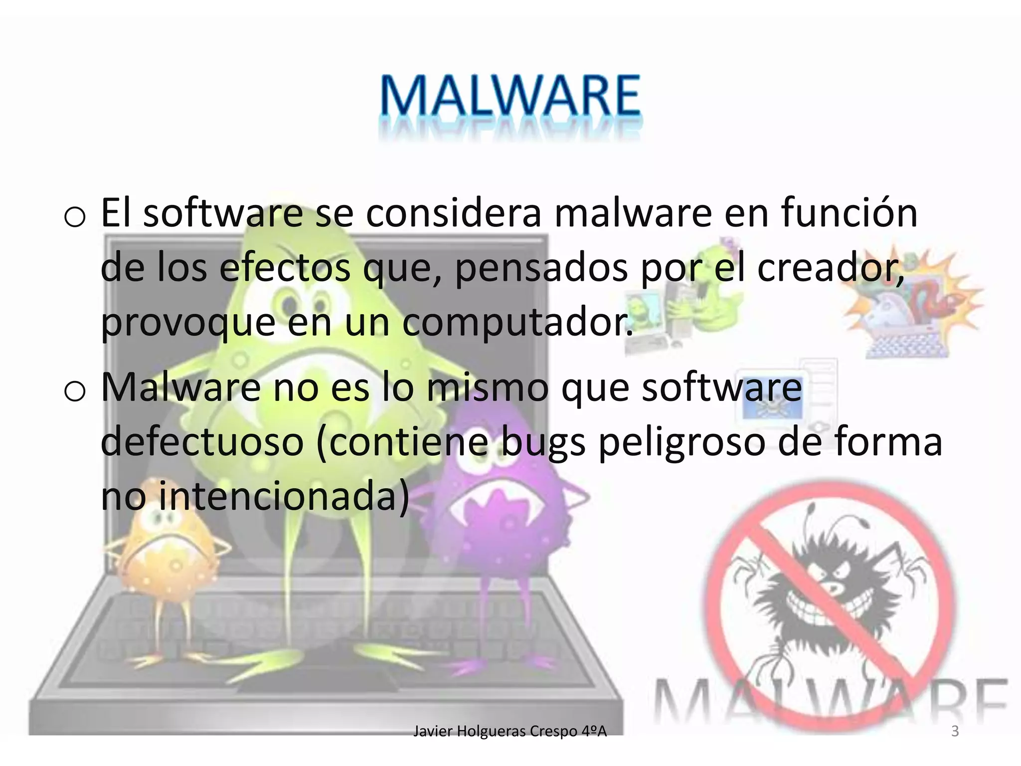 o El software se considera malware en función
de los efectos que, pensados por el creador,
provoque en un computador.
o Malware no es lo mismo que software
defectuoso (contiene bugs peligroso de forma
no intencionada)

Javier Holgueras Crespo 4ºA

3

 