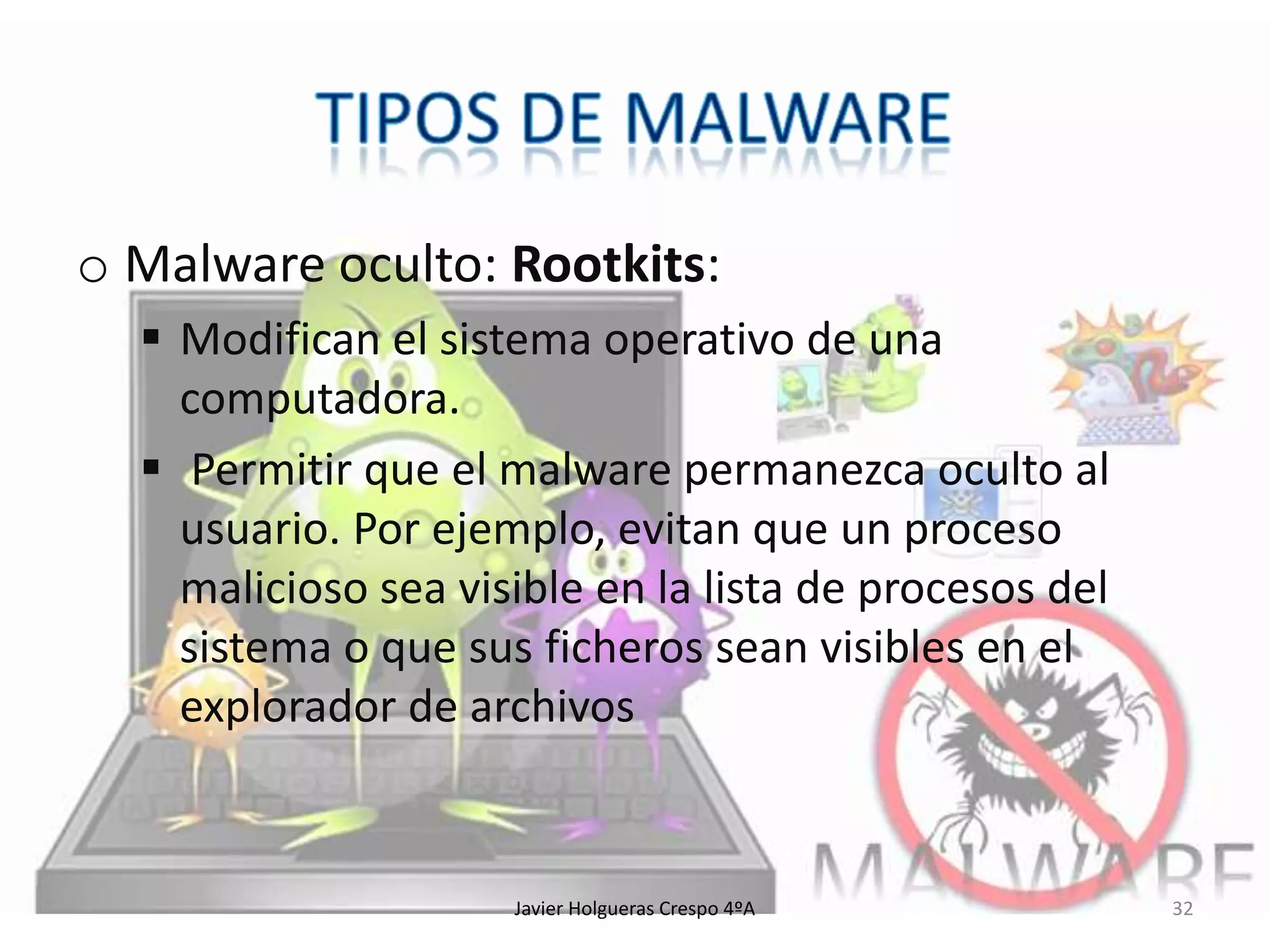 o Malware oculto: Rootkits:
 Modifican el sistema operativo de una
computadora.
 Permitir que el malware permanezca oculto al
usuario. Por ejemplo, evitan que un proceso
malicioso sea visible en la lista de procesos del
sistema o que sus ficheros sean visibles en el
explorador de archivos

Javier Holgueras Crespo 4ºA

32

 