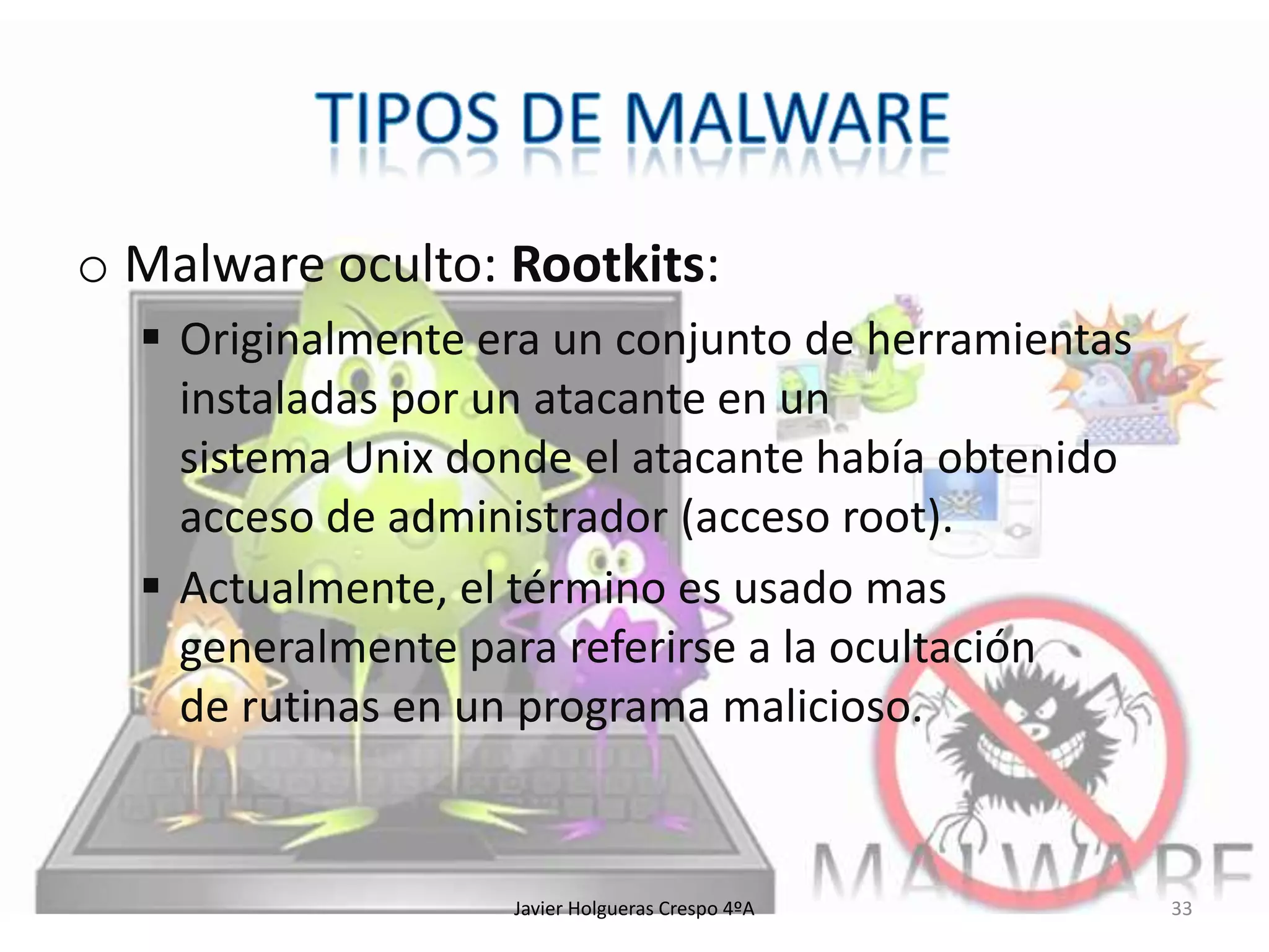 o Malware oculto: Rootkits:
 Originalmente era un conjunto de herramientas
instaladas por un atacante en un
sistema Unix donde el atacante había obtenido
acceso de administrador (acceso root).
 Actualmente, el término es usado mas
generalmente para referirse a la ocultación
de rutinas en un programa malicioso.

Javier Holgueras Crespo 4ºA

33

 