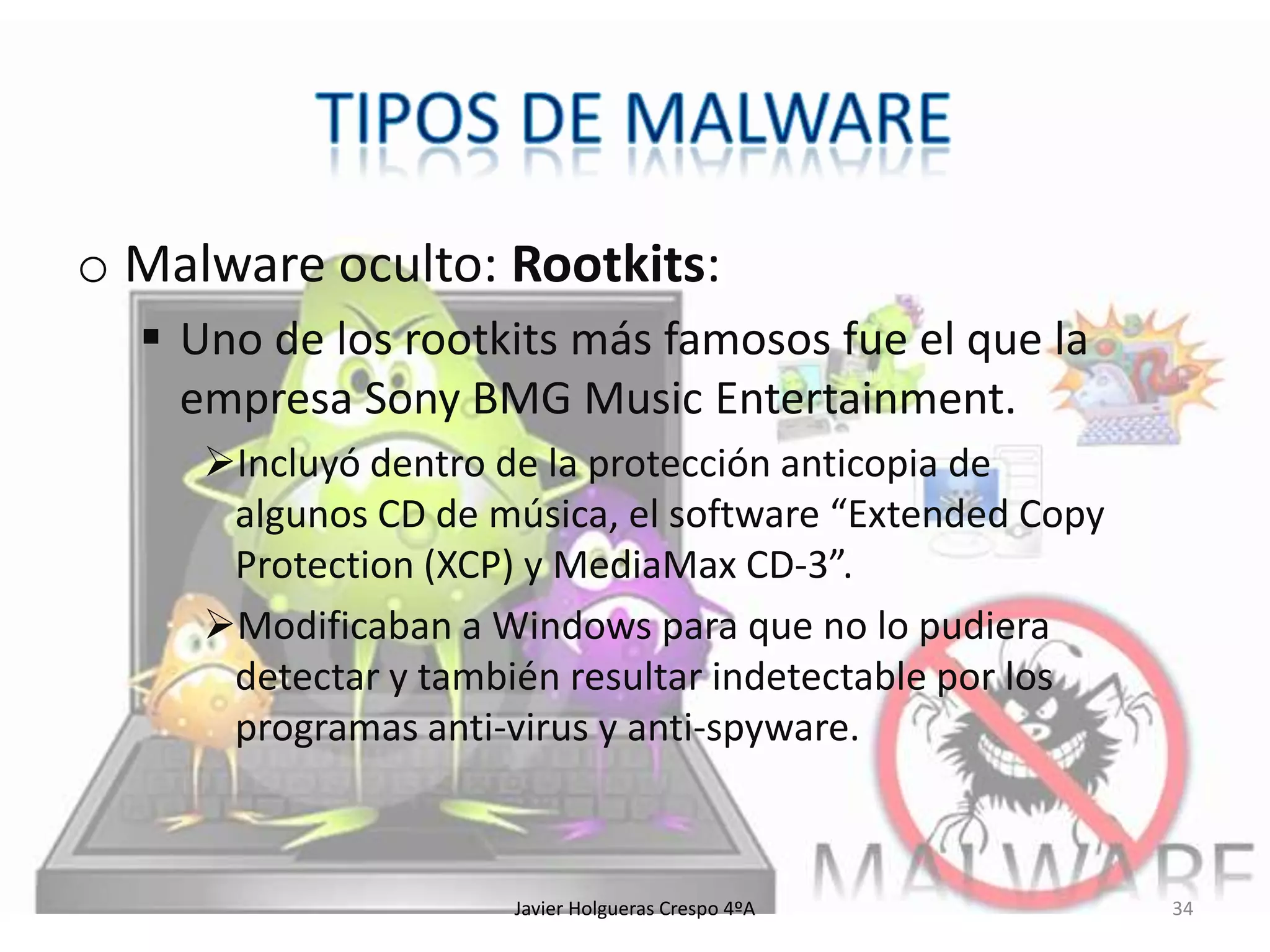 o Malware oculto: Rootkits:
 Uno de los rootkits más famosos fue el que la
empresa Sony BMG Music Entertainment.
Incluyó dentro de la protección anticopia de
algunos CD de música, el software “Extended Copy
Protection (XCP) y MediaMax CD-3”.
Modificaban a Windows para que no lo pudiera
detectar y también resultar indetectable por los
programas anti-virus y anti-spyware.

Javier Holgueras Crespo 4ºA

34

 