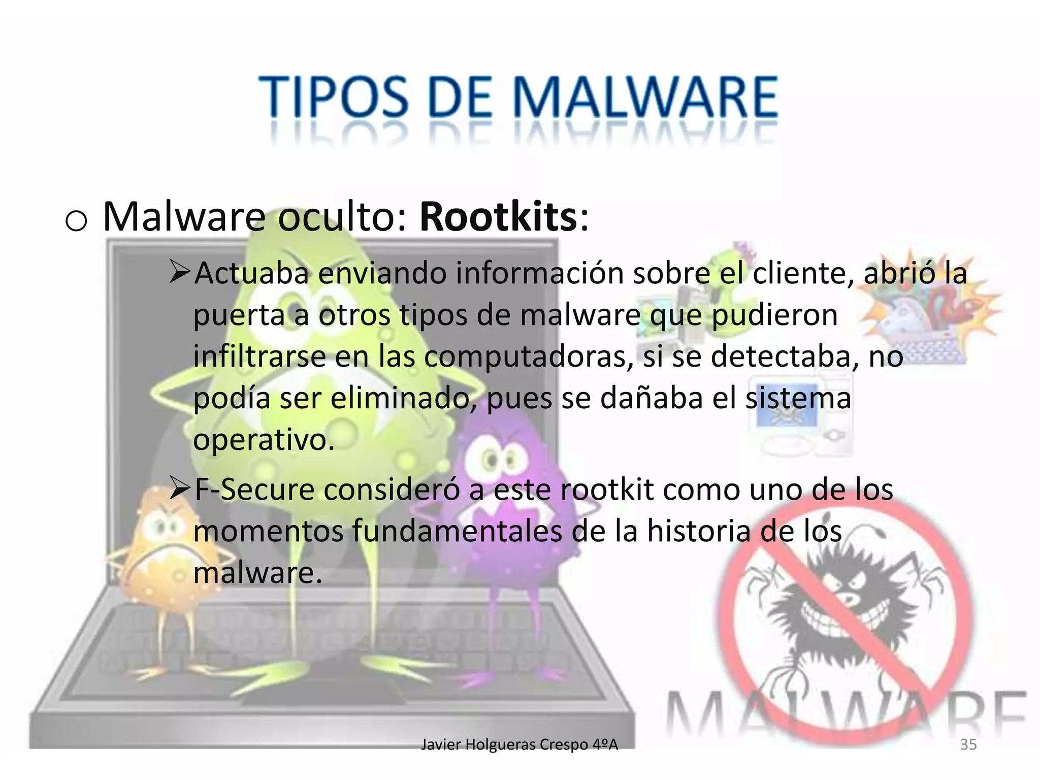 o Malware oculto: Rootkits:
Actuaba enviando información sobre el cliente, abrió la
puerta a otros tipos de malware que pudieron
infiltrarse en las computadoras, si se detectaba, no
podía ser eliminado, pues se dañaba el sistema
operativo.
F-Secure consideró a este rootkit como uno de los
momentos fundamentales de la historia de los
malware.

Javier Holgueras Crespo 4ºA

35

 