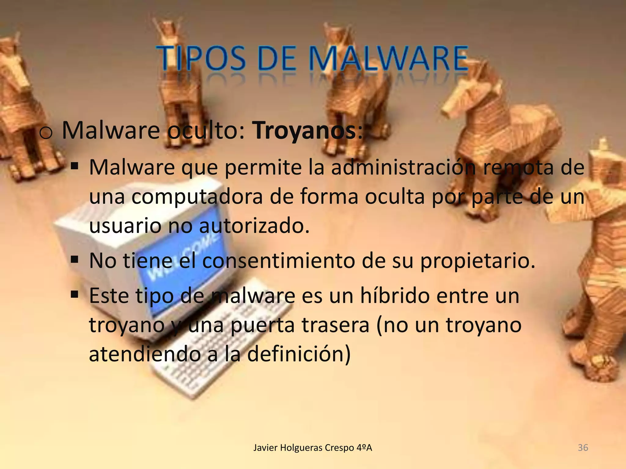o Malware oculto: Troyanos:
 Malware que permite la administración remota de
una computadora de forma oculta por parte de un
usuario no autorizado.
 No tiene el consentimiento de su propietario.
 Este tipo de malware es un híbrido entre un
troyano y una puerta trasera (no un troyano
atendiendo a la definición)

Javier Holgueras Crespo 4ºA

36

 