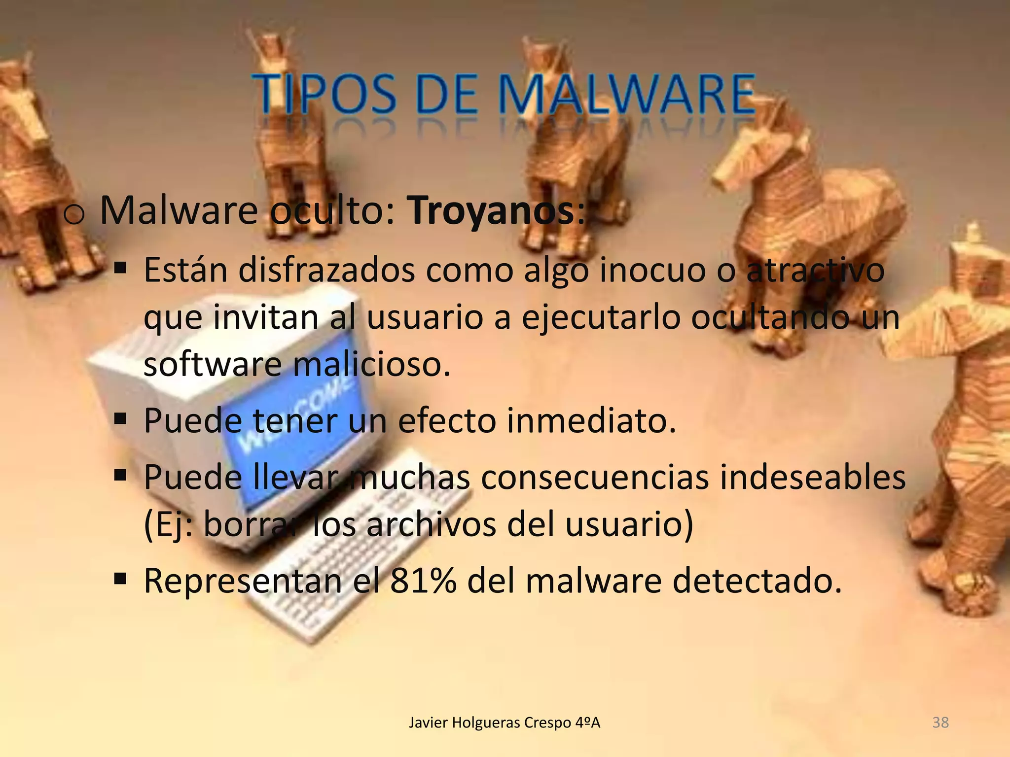 o Malware oculto: Troyanos:
 Están disfrazados como algo inocuo o atractivo
que invitan al usuario a ejecutarlo ocultando un
software malicioso.
 Puede tener un efecto inmediato.
 Puede llevar muchas consecuencias indeseables
(Ej: borrar los archivos del usuario)
 Representan el 81% del malware detectado.

Javier Holgueras Crespo 4ºA

38

 