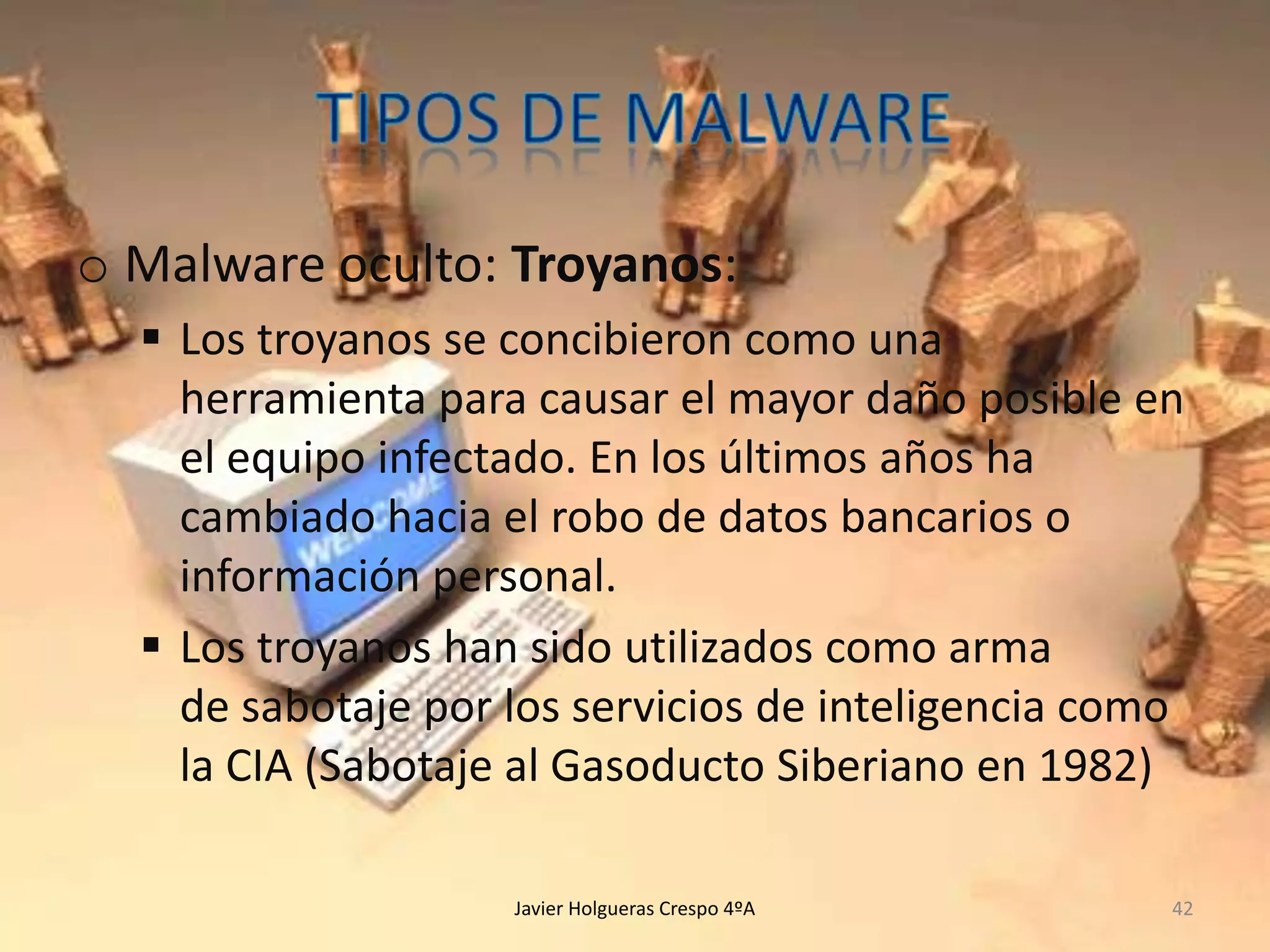 o Malware oculto: Troyanos:
 Los troyanos se concibieron como una
herramienta para causar el mayor daño posible en
el equipo infectado. En los últimos años ha
cambiado hacia el robo de datos bancarios o
información personal.
 Los troyanos han sido utilizados como arma
de sabotaje por los servicios de inteligencia como
la CIA (Sabotaje al Gasoducto Siberiano en 1982)
Javier Holgueras Crespo 4ºA

42

 
