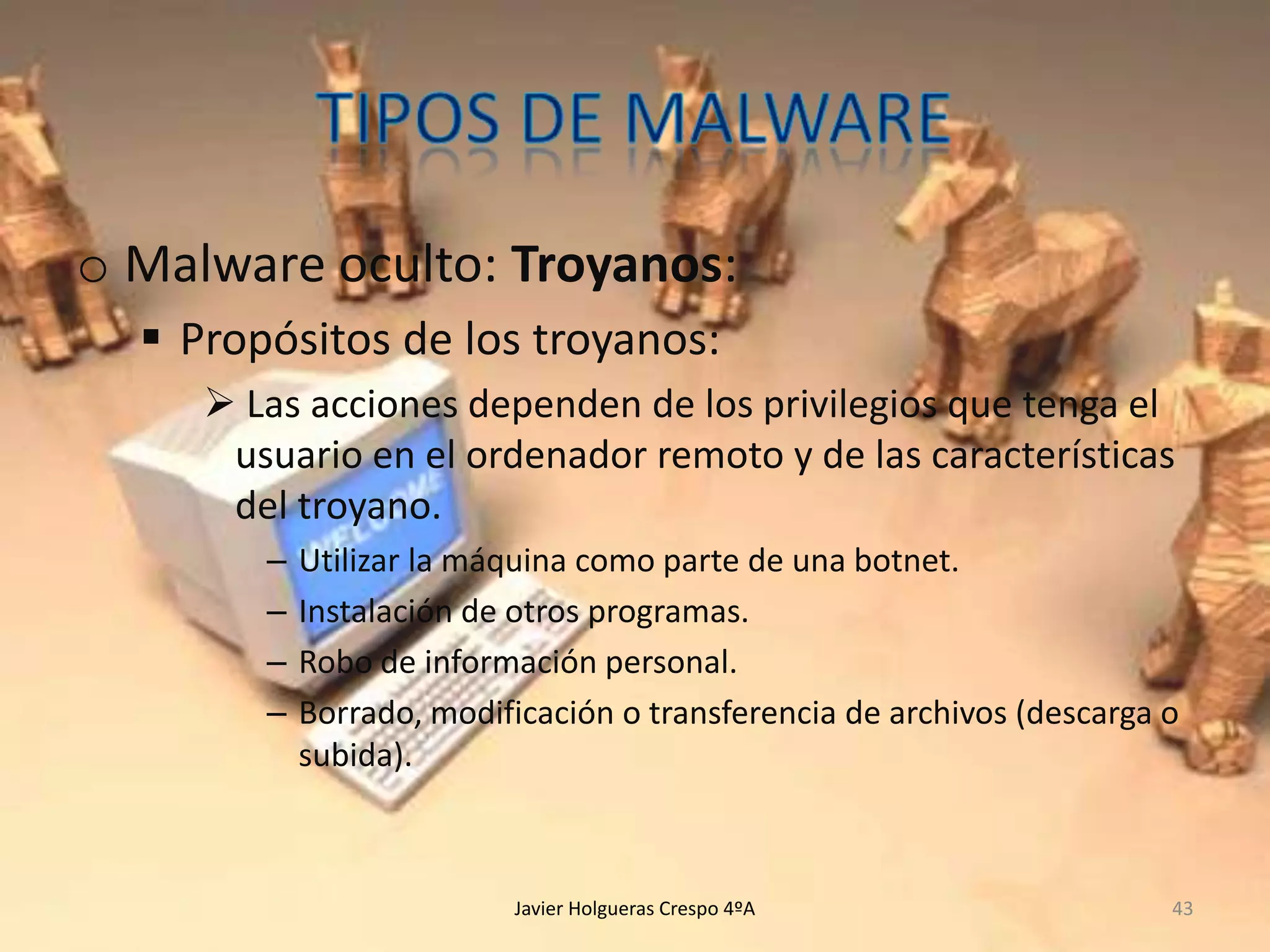 o Malware oculto: Troyanos:
 Propósitos de los troyanos:
 Las acciones dependen de los privilegios que tenga el
usuario en el ordenador remoto y de las características
del troyano.
–
–
–
–

Utilizar la máquina como parte de una botnet.
Instalación de otros programas.
Robo de información personal.
Borrado, modificación o transferencia de archivos (descarga o
subida).

Javier Holgueras Crespo 4ºA

43

 
