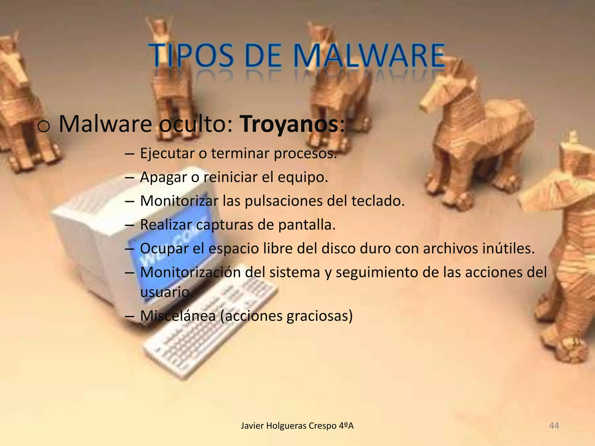 o Malware oculto: Troyanos:
–
–
–
–
–
–

Ejecutar o terminar procesos.
Apagar o reiniciar el equipo.
Monitorizar las pulsaciones del teclado.
Realizar capturas de pantalla.
Ocupar el espacio libre del disco duro con archivos inútiles.
Monitorización del sistema y seguimiento de las acciones del
usuario.
– Miscelánea (acciones graciosas)

Javier Holgueras Crespo 4ºA

44

 