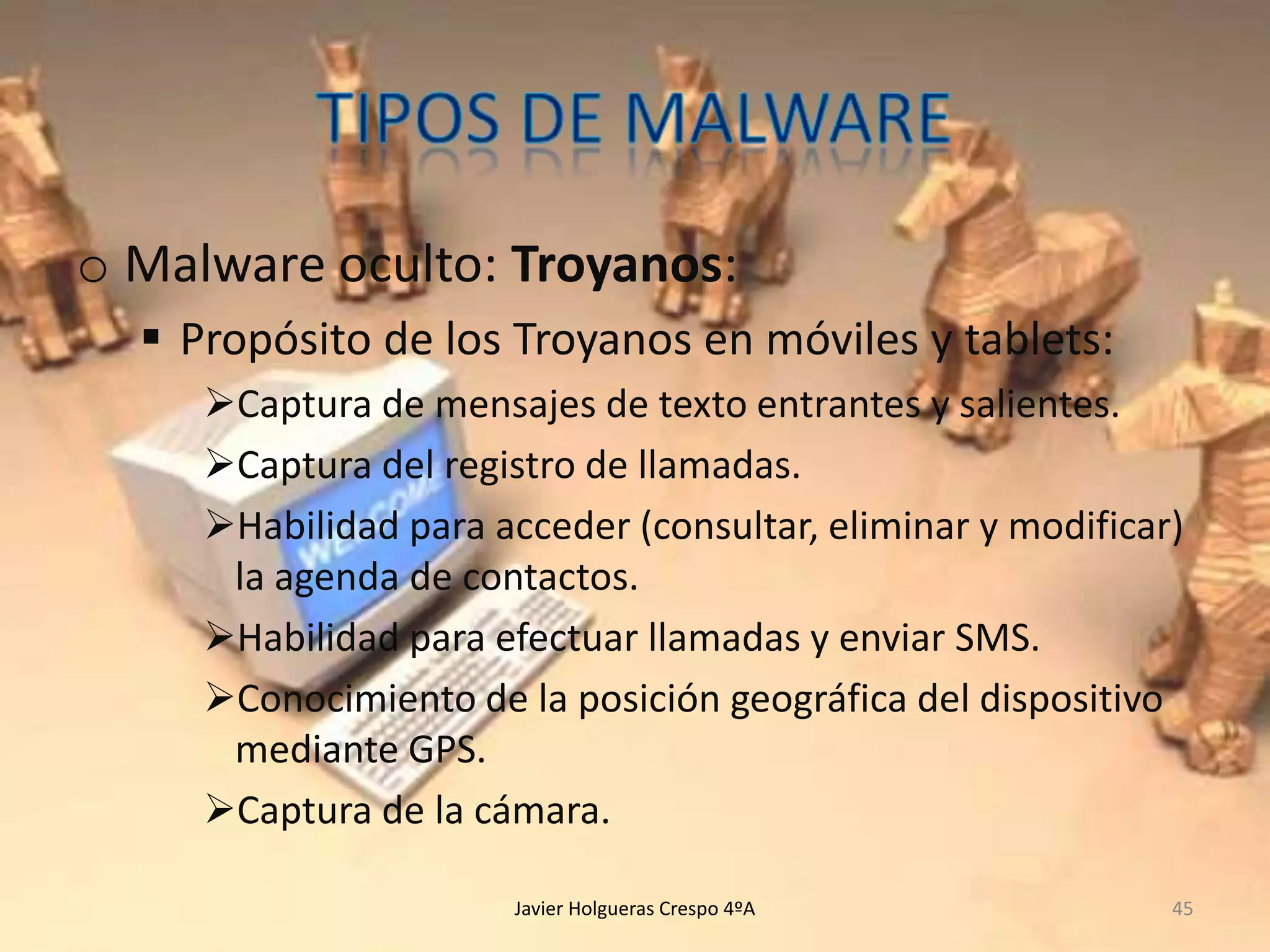 o Malware oculto: Troyanos:
 Propósito de los Troyanos en móviles y tablets:
Captura de mensajes de texto entrantes y salientes.
Captura del registro de llamadas.
Habilidad para acceder (consultar, eliminar y modificar)
la agenda de contactos.
Habilidad para efectuar llamadas y enviar SMS.
Conocimiento de la posición geográfica del dispositivo
mediante GPS.
Captura de la cámara.
Javier Holgueras Crespo 4ºA

45

 