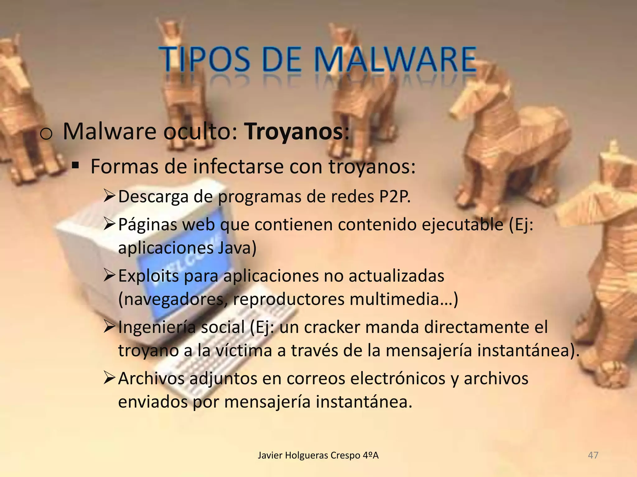 o Malware oculto: Troyanos:
 Formas de infectarse con troyanos:
Descarga de programas de redes P2P.
Páginas web que contienen contenido ejecutable (Ej:
aplicaciones Java)
Exploits para aplicaciones no actualizadas
(navegadores, reproductores multimedia…)
Ingeniería social (Ej: un cracker manda directamente el
troyano a la víctima a través de la mensajería instantánea).
Archivos adjuntos en correos electrónicos y archivos
enviados por mensajería instantánea.
Javier Holgueras Crespo 4ºA

47

 