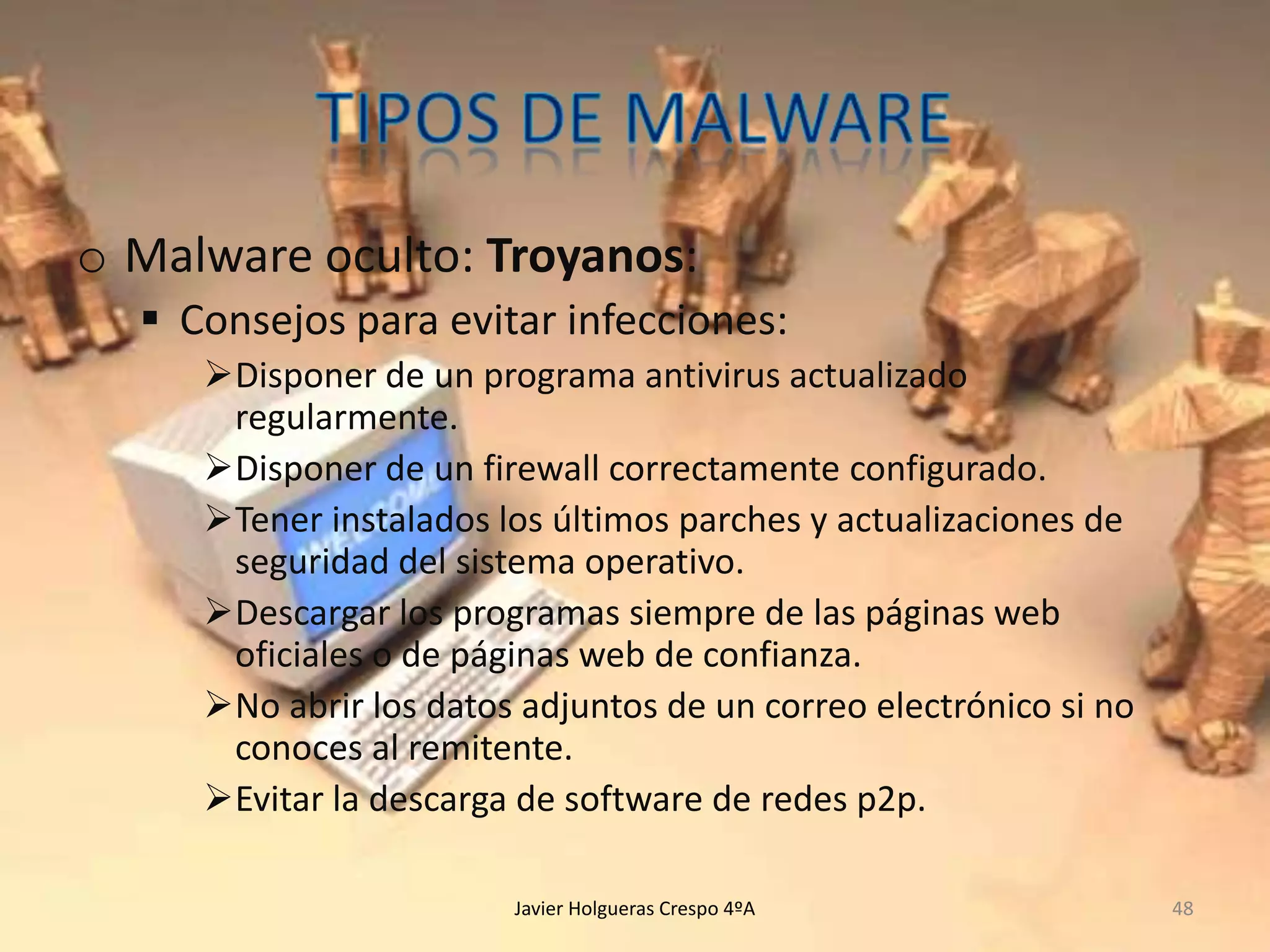 o Malware oculto: Troyanos:
 Consejos para evitar infecciones:
Disponer de un programa antivirus actualizado
regularmente.
Disponer de un firewall correctamente configurado.
Tener instalados los últimos parches y actualizaciones de
seguridad del sistema operativo.
Descargar los programas siempre de las páginas web
oficiales o de páginas web de confianza.
No abrir los datos adjuntos de un correo electrónico si no
conoces al remitente.
Evitar la descarga de software de redes p2p.
Javier Holgueras Crespo 4ºA

48

 