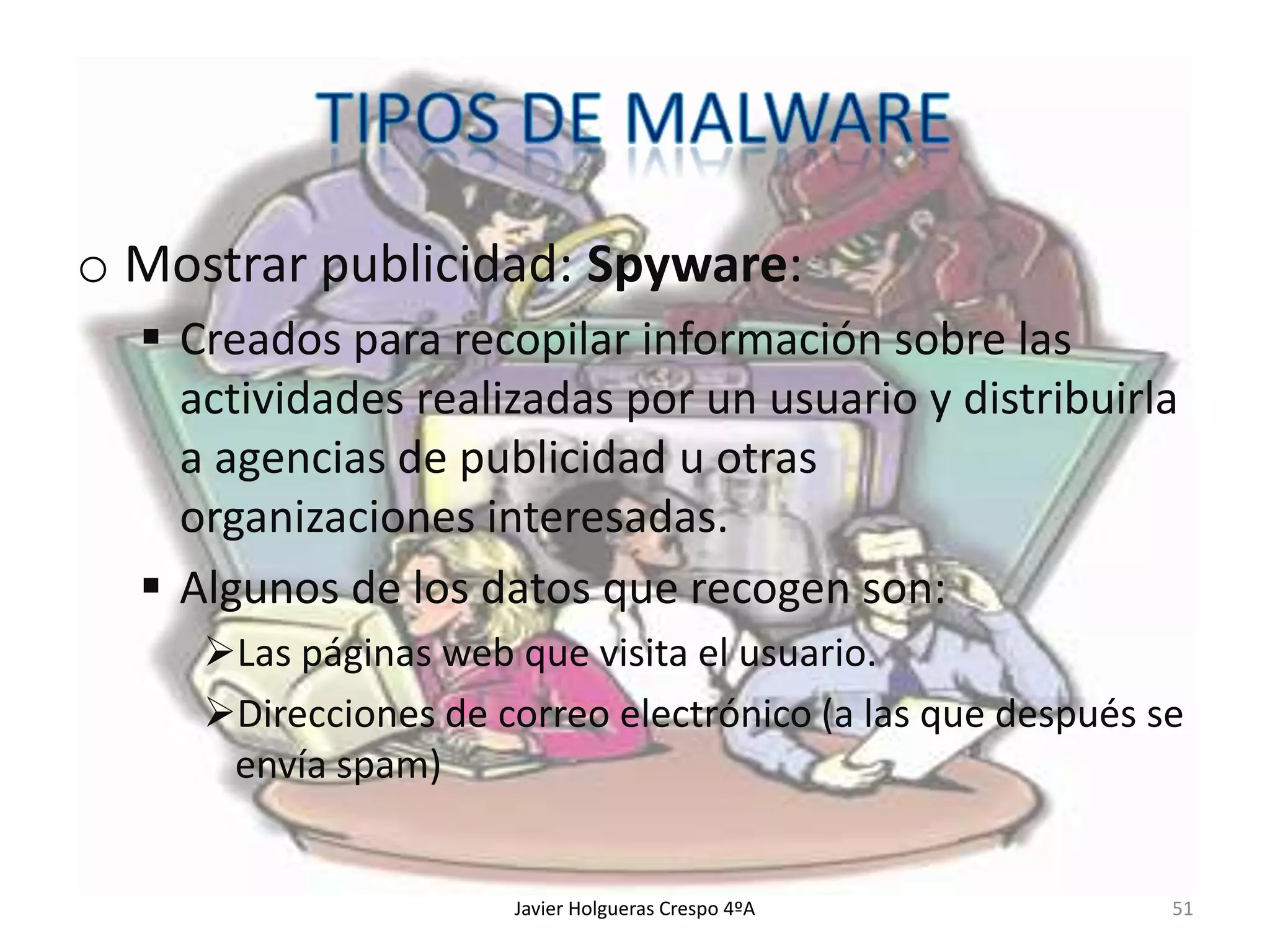 o Mostrar publicidad: Spyware:
 Creados para recopilar información sobre las
actividades realizadas por un usuario y distribuirla
a agencias de publicidad u otras
organizaciones interesadas.
 Algunos de los datos que recogen son:
Las páginas web que visita el usuario.
Direcciones de correo electrónico (a las que después se
envía spam)

Javier Holgueras Crespo 4ºA

51

 