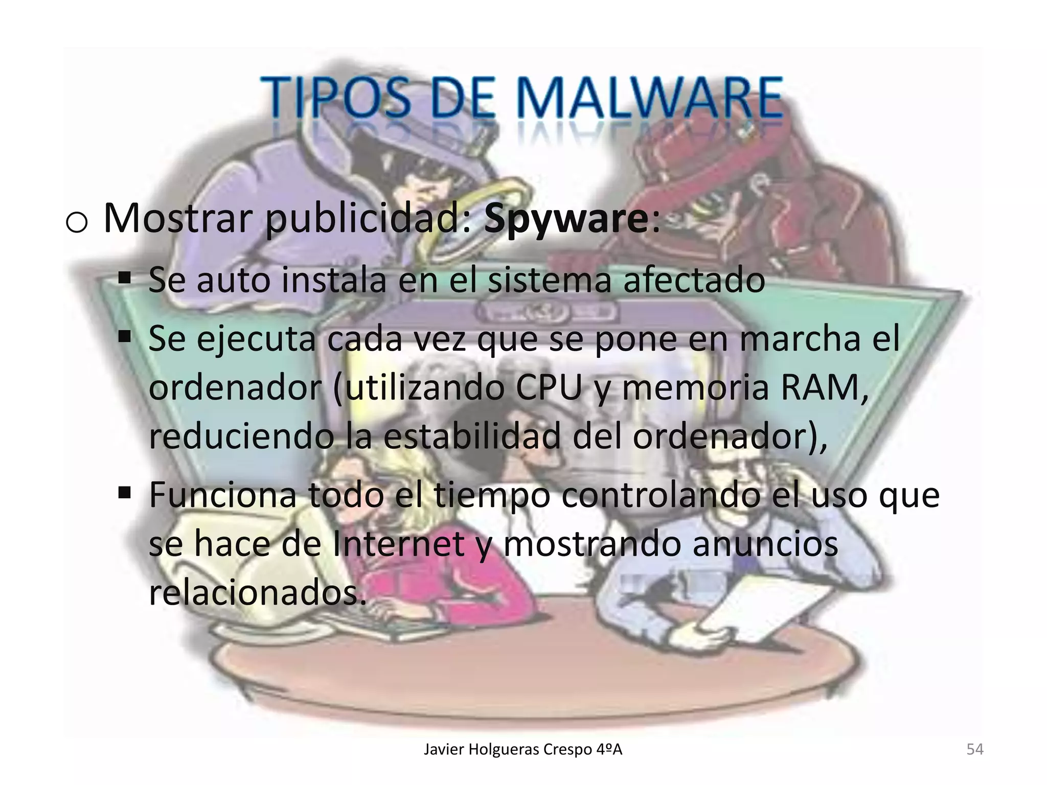 o Mostrar publicidad: Spyware:
 Se auto instala en el sistema afectado
 Se ejecuta cada vez que se pone en marcha el
ordenador (utilizando CPU y memoria RAM,
reduciendo la estabilidad del ordenador),
 Funciona todo el tiempo controlando el uso que
se hace de Internet y mostrando anuncios
relacionados.

Javier Holgueras Crespo 4ºA

54

 