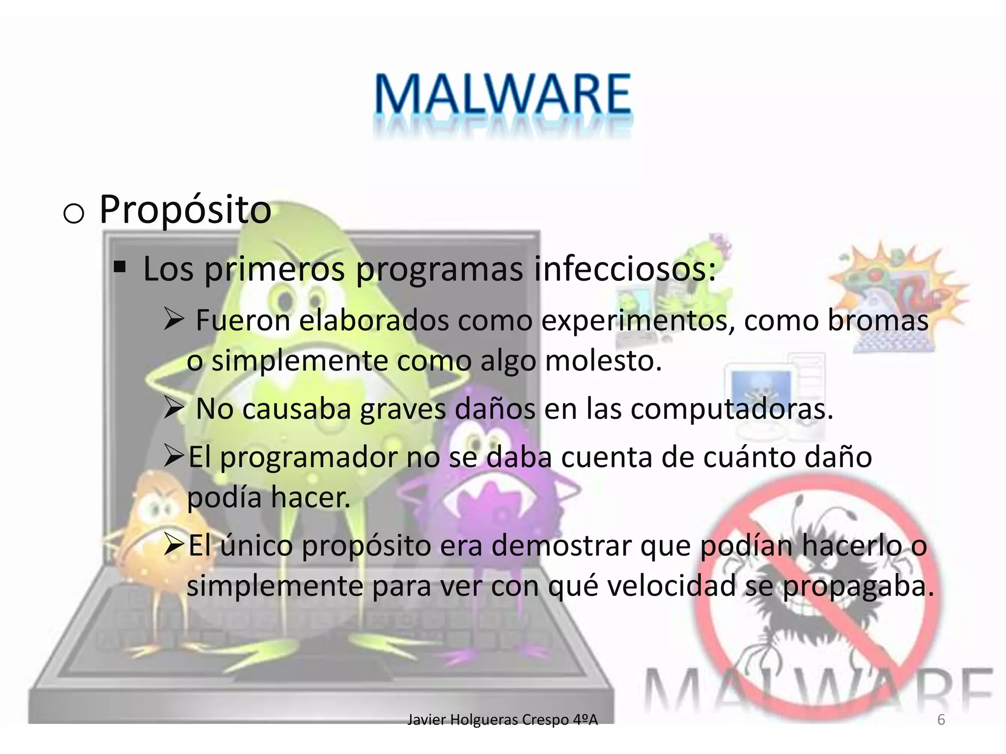 o Propósito
 Los primeros programas infecciosos:
 Fueron elaborados como experimentos, como bromas
o simplemente como algo molesto.
 No causaba graves daños en las computadoras.
El programador no se daba cuenta de cuánto daño
podía hacer.
El único propósito era demostrar que podían hacerlo o
simplemente para ver con qué velocidad se propagaba.

Javier Holgueras Crespo 4ºA

6

 