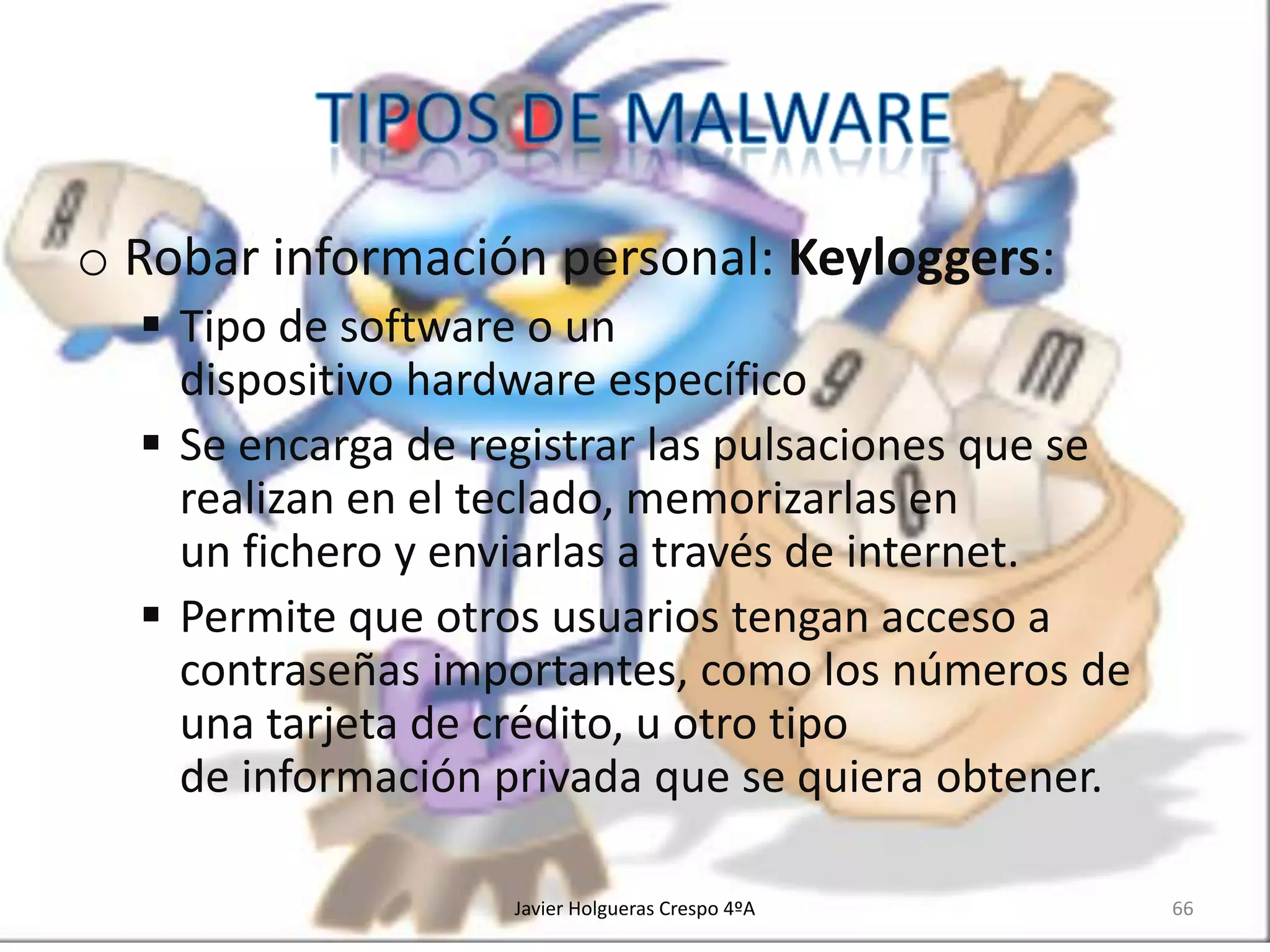 o Robar información personal: Keyloggers:
 Tipo de software o un
dispositivo hardware específico
 Se encarga de registrar las pulsaciones que se
realizan en el teclado, memorizarlas en
un fichero y enviarlas a través de internet.
 Permite que otros usuarios tengan acceso a
contraseñas importantes, como los números de
una tarjeta de crédito, u otro tipo
de información privada que se quiera obtener.
Javier Holgueras Crespo 4ºA

66

 