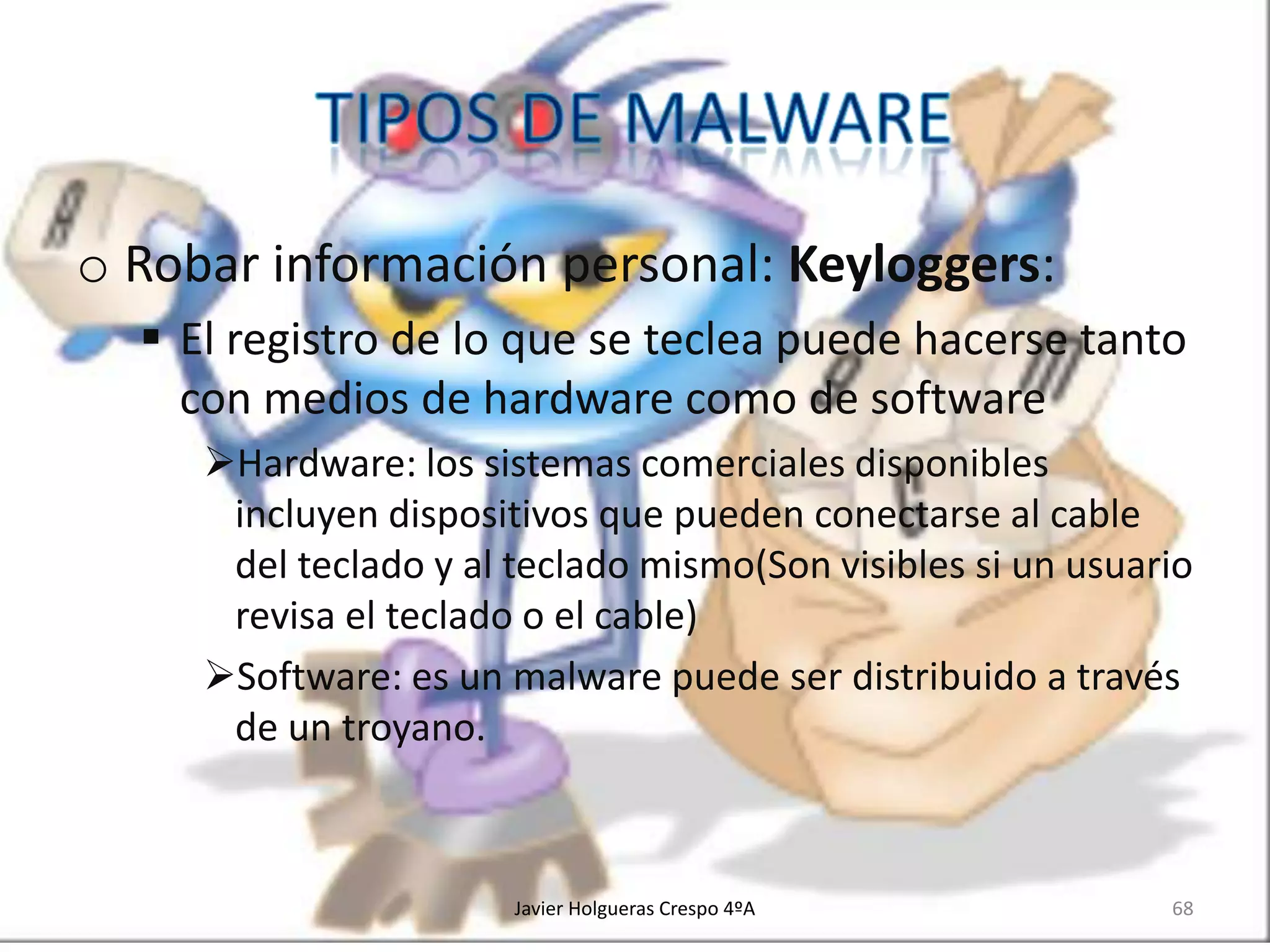 o Robar información personal: Keyloggers:
 El registro de lo que se teclea puede hacerse tanto
con medios de hardware como de software
Hardware: los sistemas comerciales disponibles
incluyen dispositivos que pueden conectarse al cable
del teclado y al teclado mismo(Son visibles si un usuario
revisa el teclado o el cable)
Software: es un malware puede ser distribuido a través
de un troyano.

Javier Holgueras Crespo 4ºA

68

 