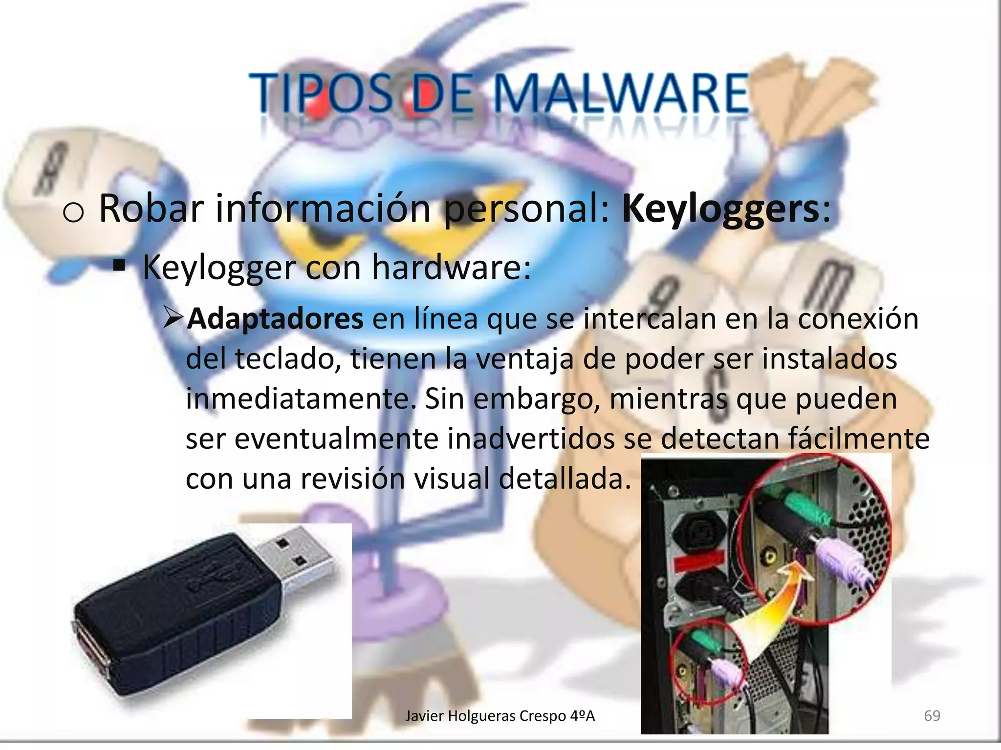 o Robar información personal: Keyloggers:
 Keylogger con hardware:
Adaptadores en línea que se intercalan en la conexión
del teclado, tienen la ventaja de poder ser instalados
inmediatamente. Sin embargo, mientras que pueden
ser eventualmente inadvertidos se detectan fácilmente
con una revisión visual detallada.

Javier Holgueras Crespo 4ºA

69

 