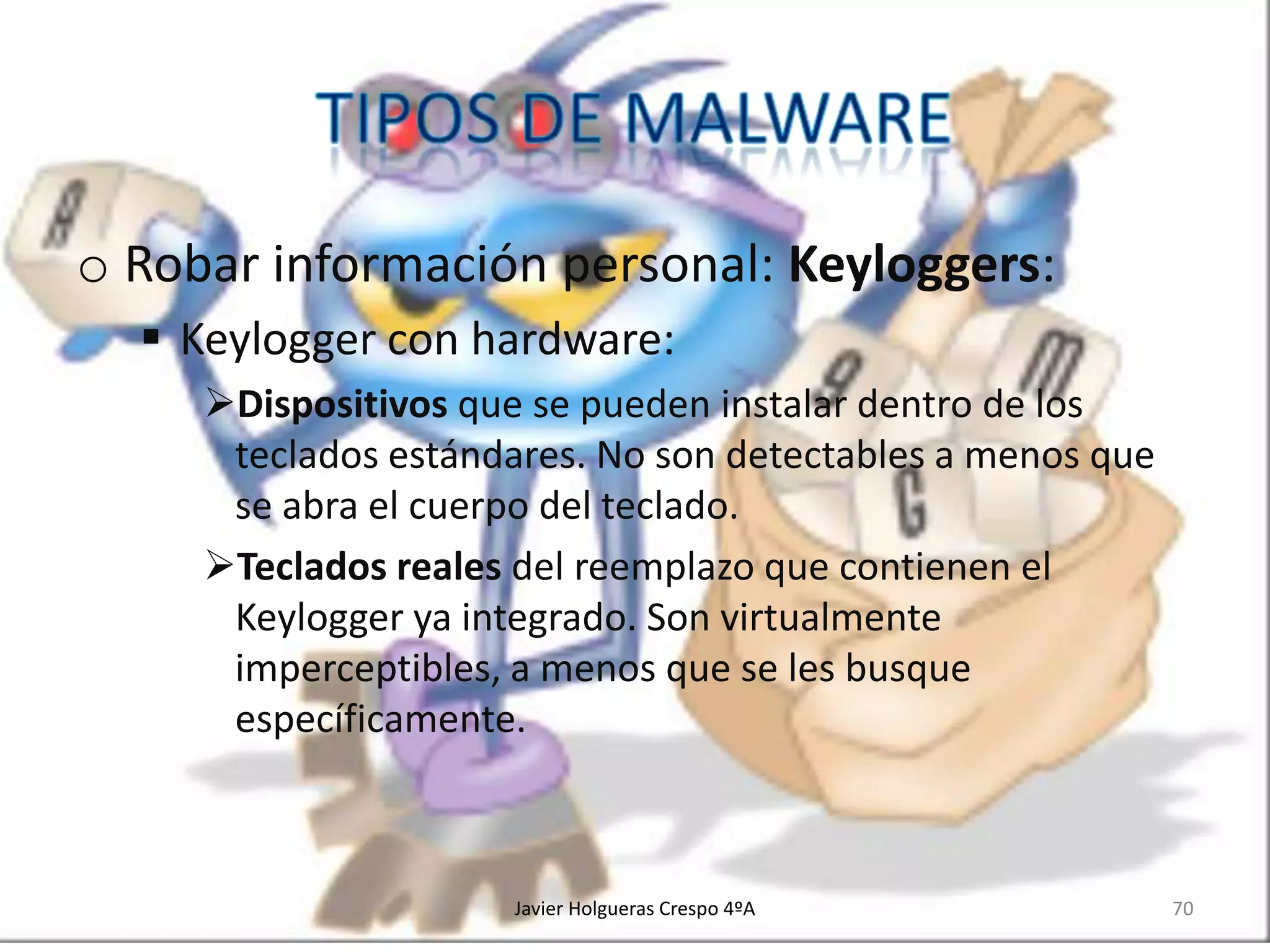 o Robar información personal: Keyloggers:
 Keylogger con hardware:
Dispositivos que se pueden instalar dentro de los
teclados estándares. No son detectables a menos que
se abra el cuerpo del teclado.
Teclados reales del reemplazo que contienen el
Keylogger ya integrado. Son virtualmente
imperceptibles, a menos que se les busque
específicamente.

Javier Holgueras Crespo 4ºA

70

 