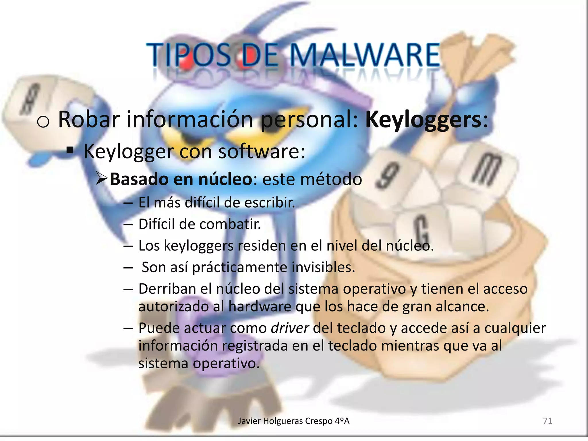 o Robar información personal: Keyloggers:
 Keylogger con software:
Basado en núcleo: este método
–
–
–
–
–

El más difícil de escribir.
Difícil de combatir.
Los keyloggers residen en el nivel del núcleo.
Son así prácticamente invisibles.
Derriban el núcleo del sistema operativo y tienen el acceso
autorizado al hardware que los hace de gran alcance.
– Puede actuar como driver del teclado y accede así a cualquier
información registrada en el teclado mientras que va al
sistema operativo.

Javier Holgueras Crespo 4ºA

71

 