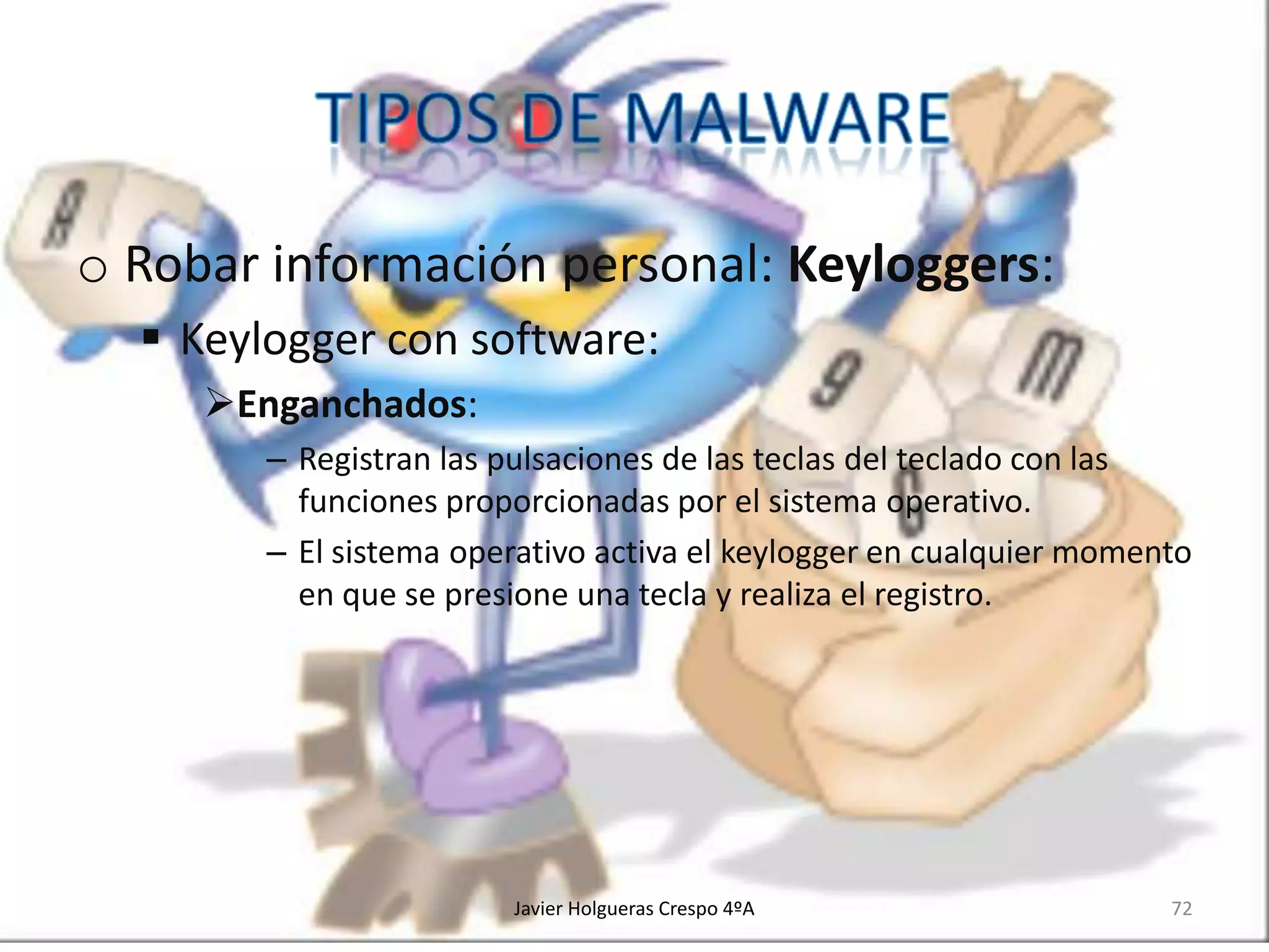 o Robar información personal: Keyloggers:
 Keylogger con software:
Enganchados:
– Registran las pulsaciones de las teclas del teclado con las
funciones proporcionadas por el sistema operativo.
– El sistema operativo activa el keylogger en cualquier momento
en que se presione una tecla y realiza el registro.

Javier Holgueras Crespo 4ºA

72

 