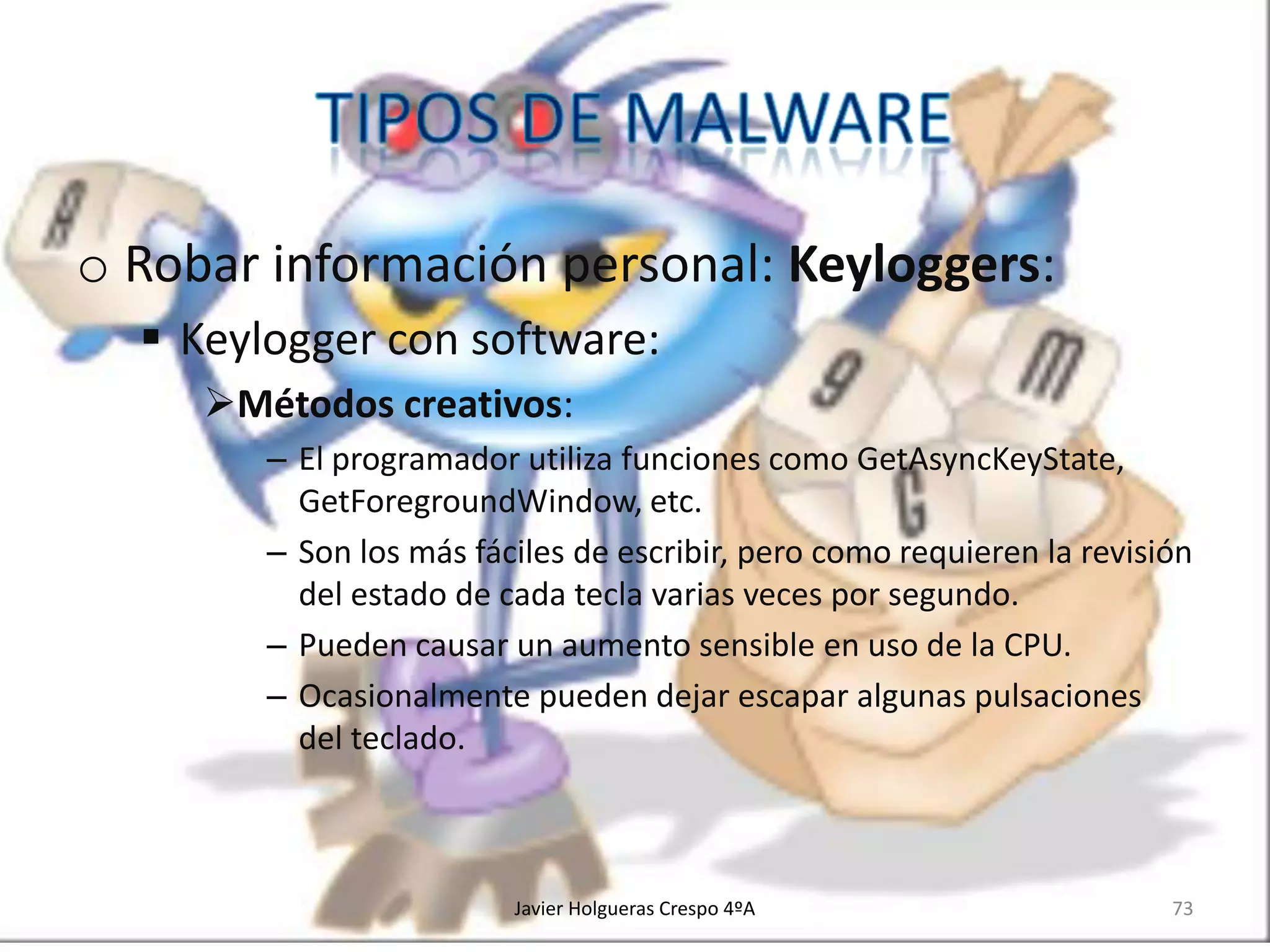 o Robar información personal: Keyloggers:
 Keylogger con software:
Métodos creativos:
– El programador utiliza funciones como GetAsyncKeyState,
GetForegroundWindow, etc.
– Son los más fáciles de escribir, pero como requieren la revisión
del estado de cada tecla varias veces por segundo.
– Pueden causar un aumento sensible en uso de la CPU.
– Ocasionalmente pueden dejar escapar algunas pulsaciones
del teclado.

Javier Holgueras Crespo 4ºA

73

 