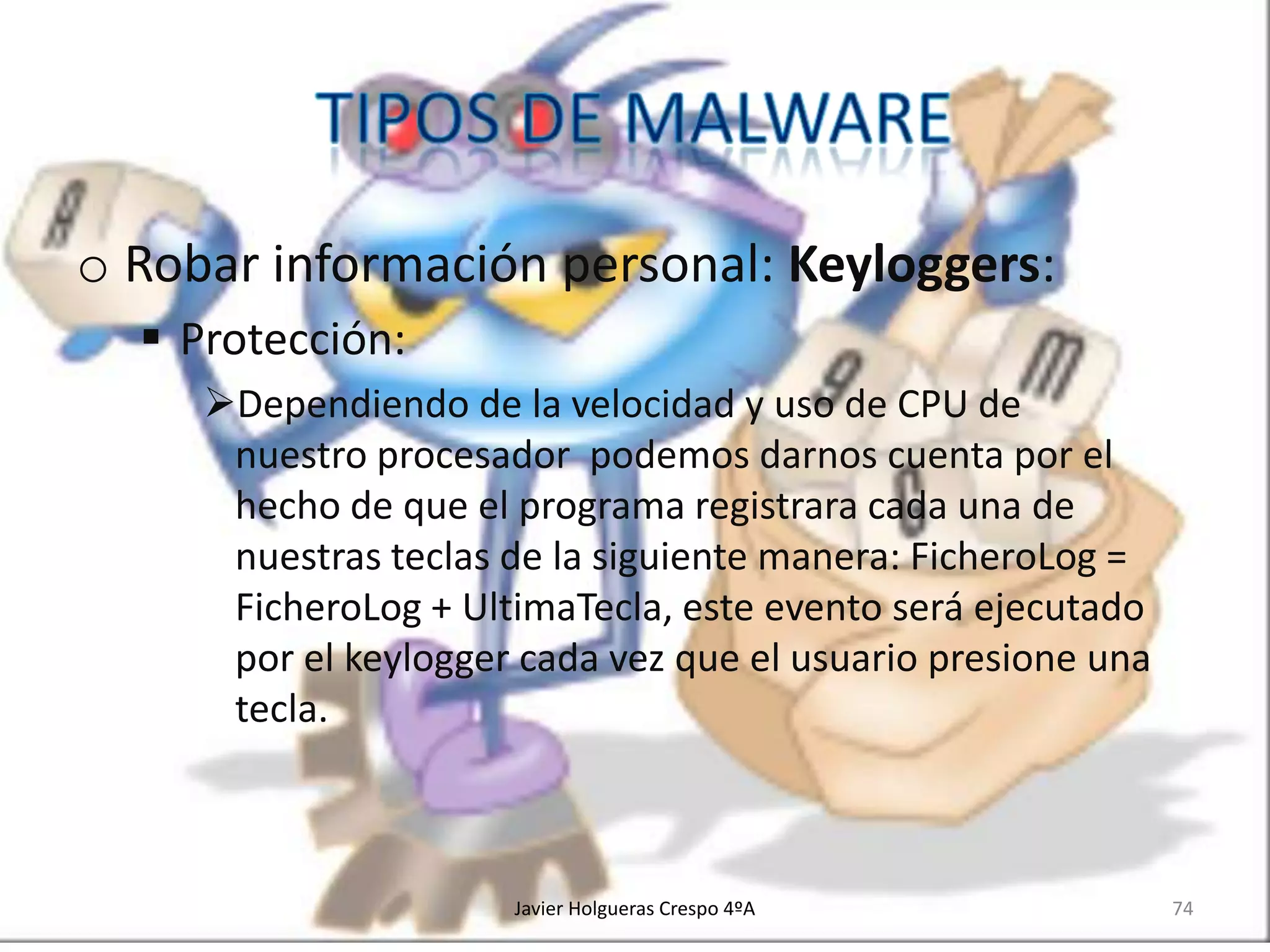 o Robar información personal: Keyloggers:
 Protección:
Dependiendo de la velocidad y uso de CPU de
nuestro procesador podemos darnos cuenta por el
hecho de que el programa registrara cada una de
nuestras teclas de la siguiente manera: FicheroLog =
FicheroLog + UltimaTecla, este evento será ejecutado
por el keylogger cada vez que el usuario presione una
tecla.

Javier Holgueras Crespo 4ºA

74

 