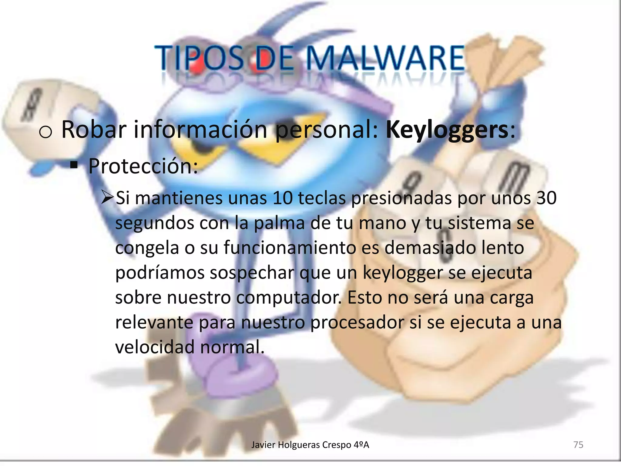 o Robar información personal: Keyloggers:
 Protección:
Si mantienes unas 10 teclas presionadas por unos 30
segundos con la palma de tu mano y tu sistema se
congela o su funcionamiento es demasiado lento
podríamos sospechar que un keylogger se ejecuta
sobre nuestro computador. Esto no será una carga
relevante para nuestro procesador si se ejecuta a una
velocidad normal.

Javier Holgueras Crespo 4ºA

75

 