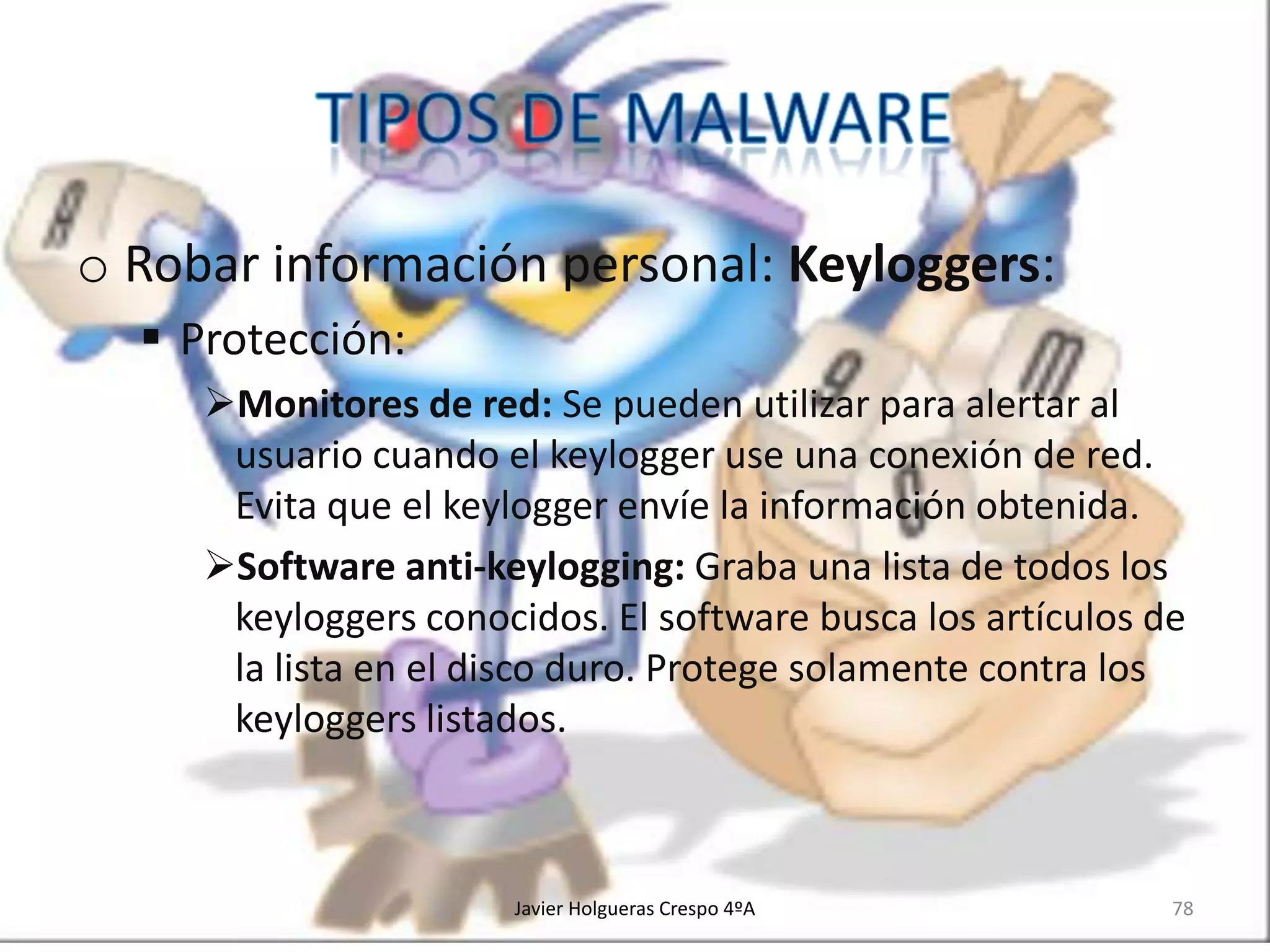 o Robar información personal: Keyloggers:
 Protección:
Monitores de red: Se pueden utilizar para alertar al
usuario cuando el keylogger use una conexión de red.
Evita que el keylogger envíe la información obtenida.
Software anti-keylogging: Graba una lista de todos los
keyloggers conocidos. El software busca los artículos de
la lista en el disco duro. Protege solamente contra los
keyloggers listados.

Javier Holgueras Crespo 4ºA

78

 