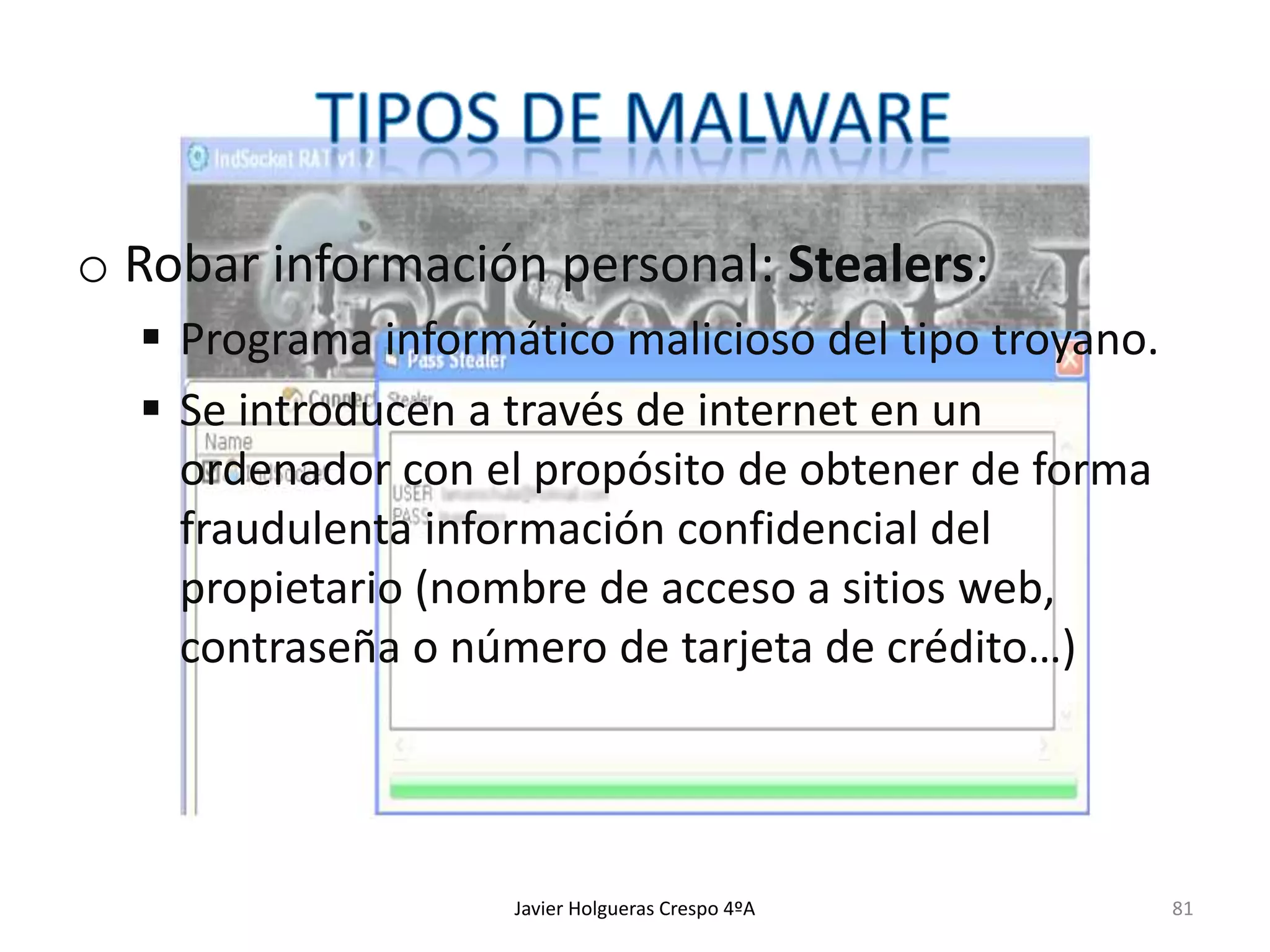 o Robar información personal: Stealers:
 Programa informático malicioso del tipo troyano.
 Se introducen a través de internet en un
ordenador con el propósito de obtener de forma
fraudulenta información confidencial del
propietario (nombre de acceso a sitios web,
contraseña o número de tarjeta de crédito…)

Javier Holgueras Crespo 4ºA

81

 