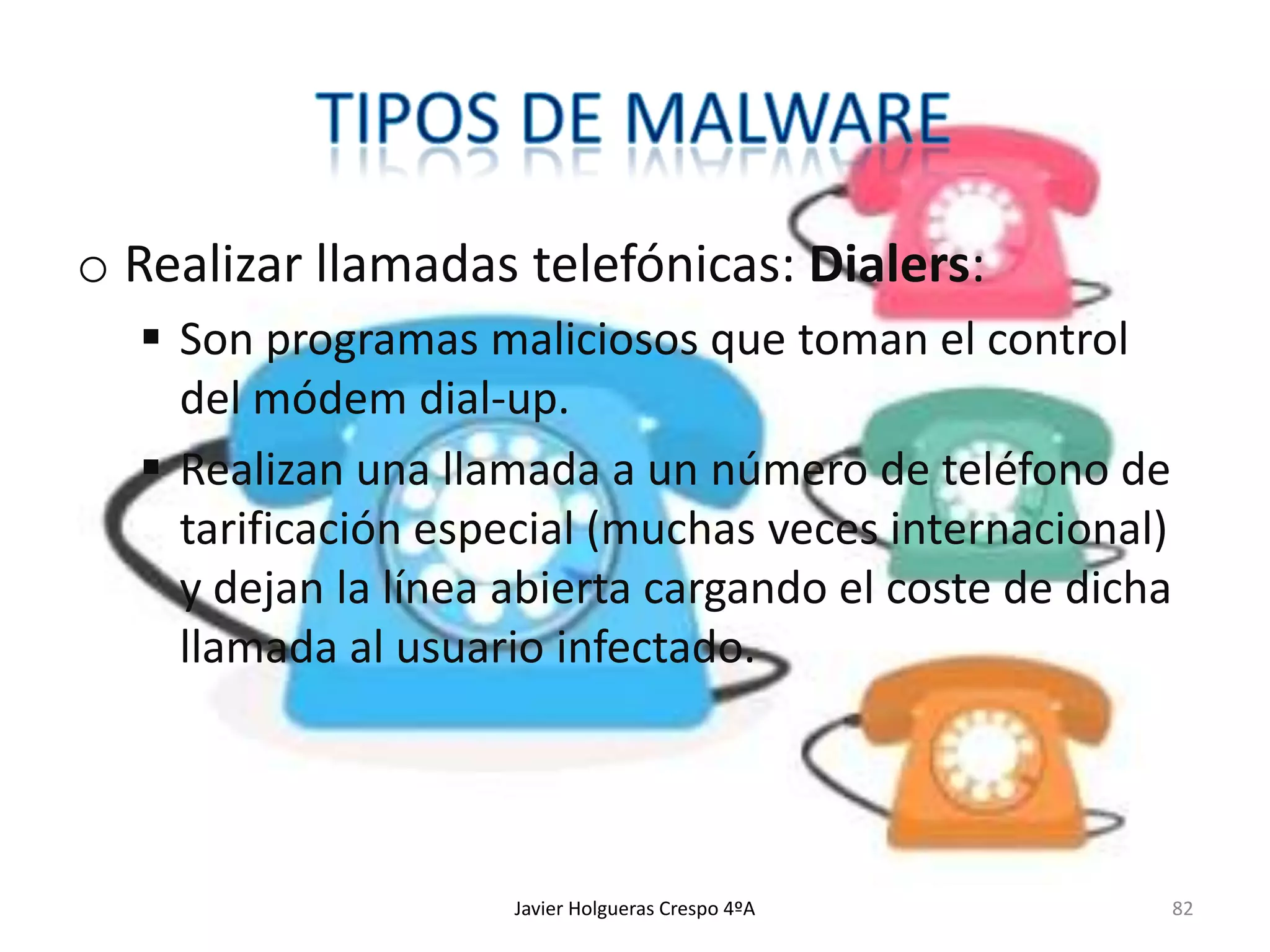 o Realizar llamadas telefónicas: Dialers:
 Son programas maliciosos que toman el control
del módem dial-up.
 Realizan una llamada a un número de teléfono de
tarificación especial (muchas veces internacional)
y dejan la línea abierta cargando el coste de dicha
llamada al usuario infectado.

Javier Holgueras Crespo 4ºA

82

 