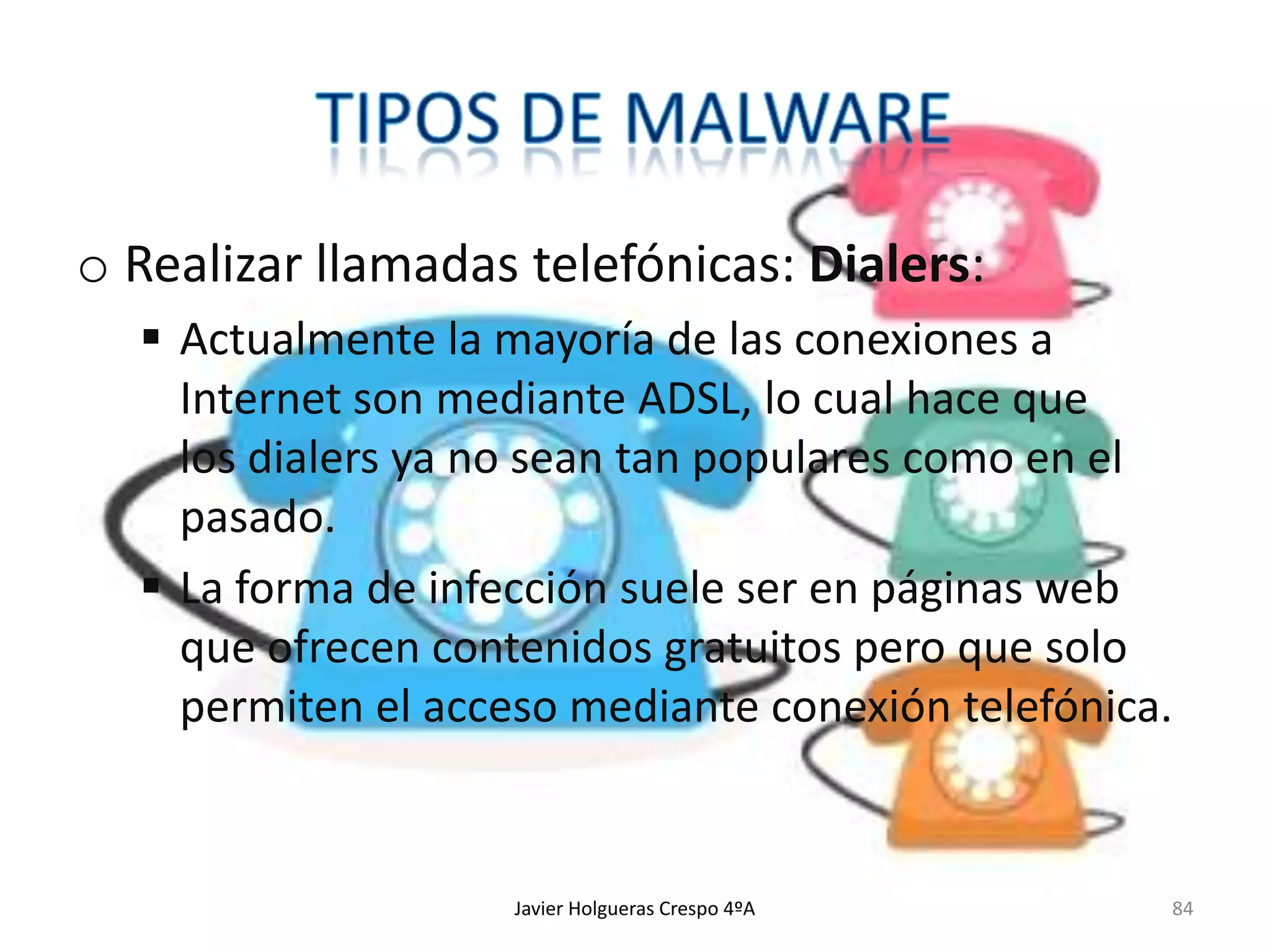 o Realizar llamadas telefónicas: Dialers:
 Actualmente la mayoría de las conexiones a
Internet son mediante ADSL, lo cual hace que
los dialers ya no sean tan populares como en el
pasado.
 La forma de infección suele ser en páginas web
que ofrecen contenidos gratuitos pero que solo
permiten el acceso mediante conexión telefónica.

Javier Holgueras Crespo 4ºA

84

 