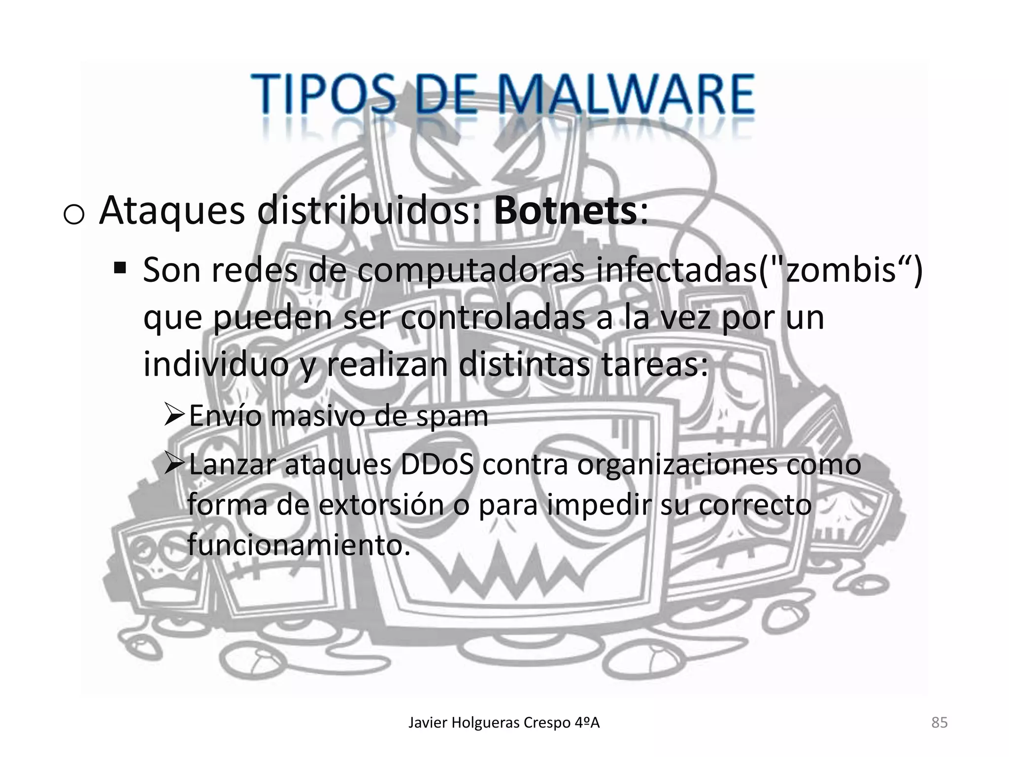 o Ataques distribuidos: Botnets:
 Son redes de computadoras infectadas("zombis“)
que pueden ser controladas a la vez por un
individuo y realizan distintas tareas:
Envío masivo de spam
Lanzar ataques DDoS contra organizaciones como
forma de extorsión o para impedir su correcto
funcionamiento.

Javier Holgueras Crespo 4ºA

85

 