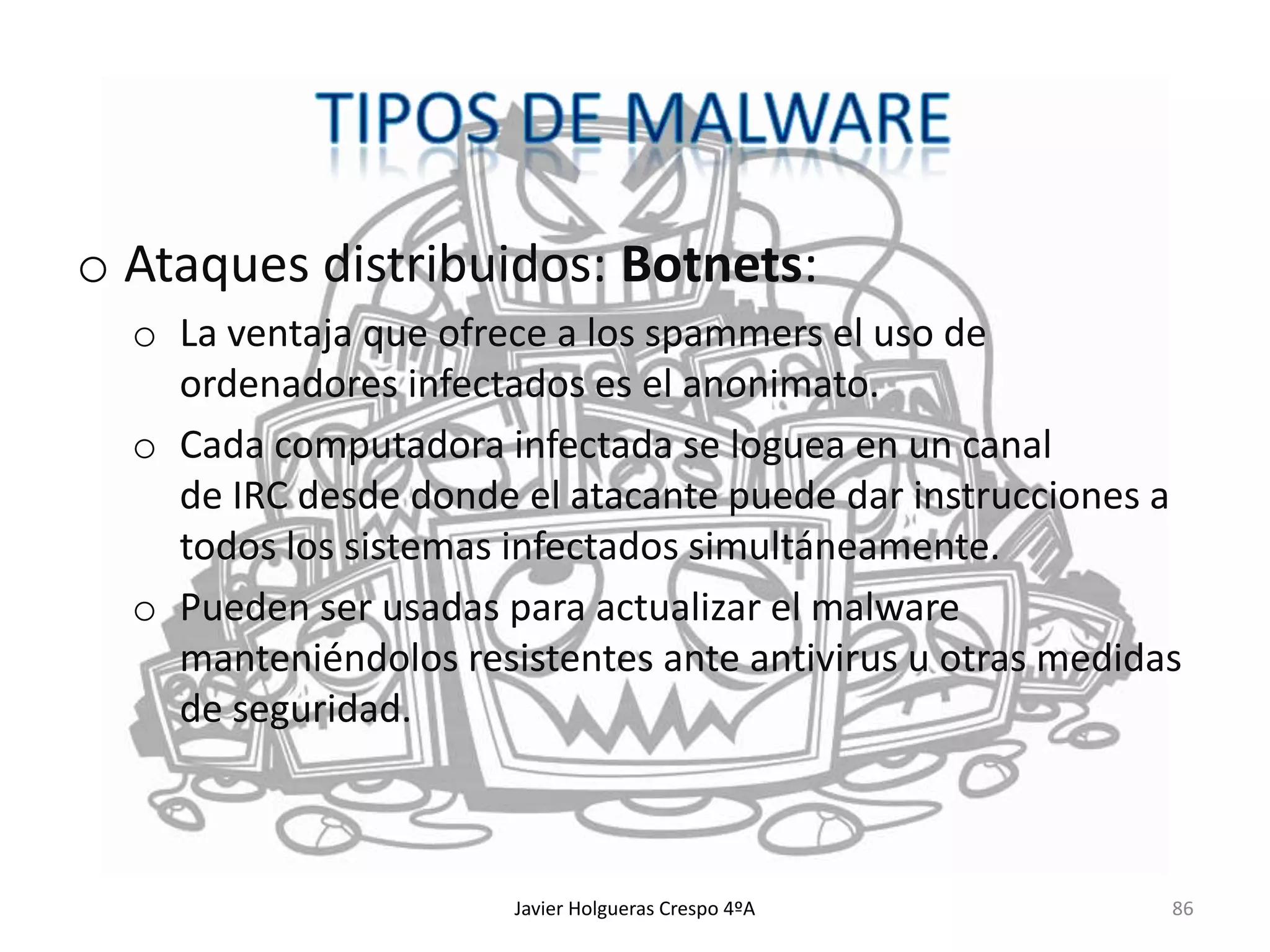 o Ataques distribuidos: Botnets:
o La ventaja que ofrece a los spammers el uso de
ordenadores infectados es el anonimato.
o Cada computadora infectada se loguea en un canal
de IRC desde donde el atacante puede dar instrucciones a
todos los sistemas infectados simultáneamente.
o Pueden ser usadas para actualizar el malware
manteniéndolos resistentes ante antivirus u otras medidas
de seguridad.

Javier Holgueras Crespo 4ºA

86

 