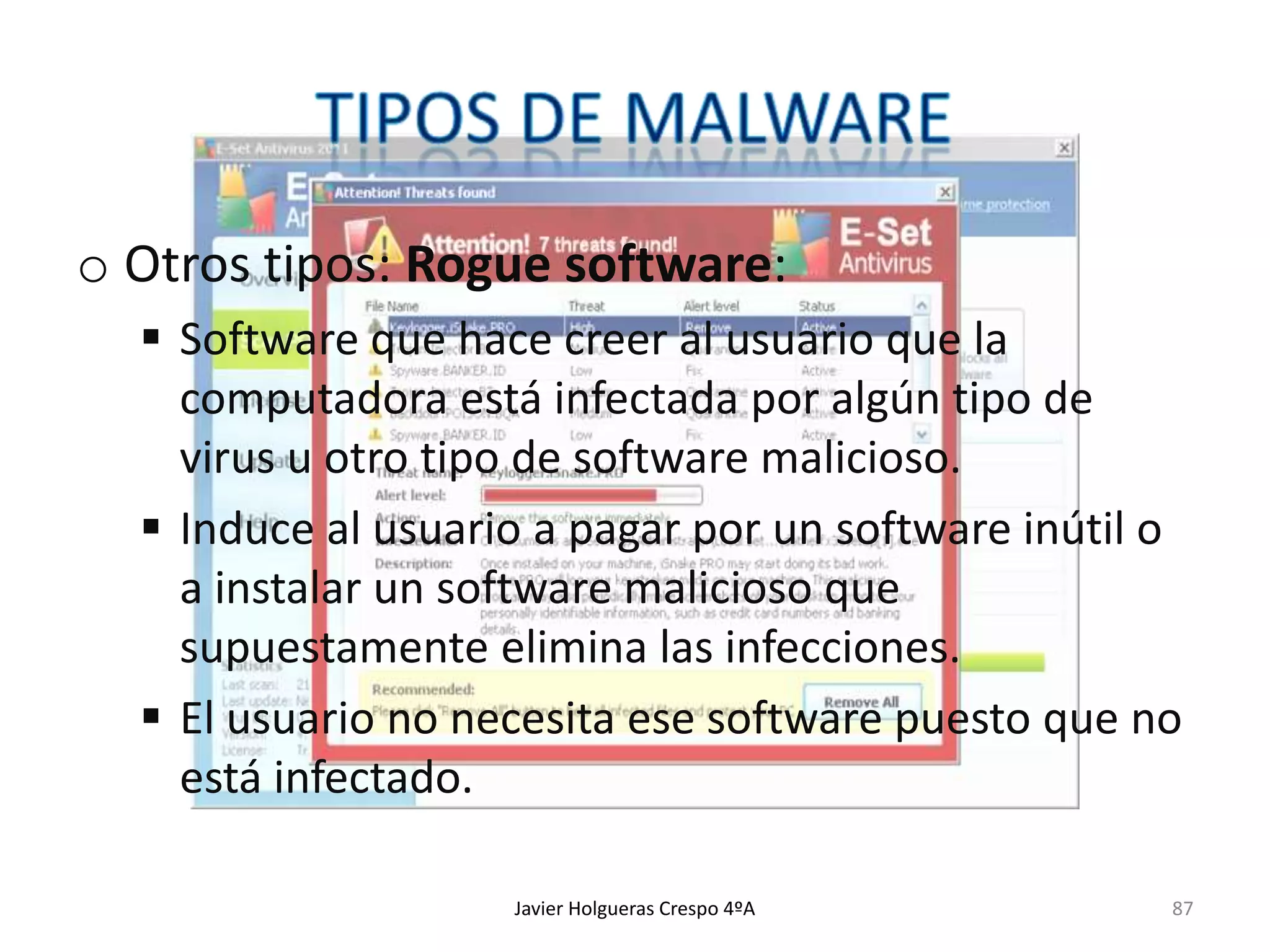 o Otros tipos: Rogue software:
 Software que hace creer al usuario que la
computadora está infectada por algún tipo de
virus u otro tipo de software malicioso.
 Induce al usuario a pagar por un software inútil o
a instalar un software malicioso que
supuestamente elimina las infecciones.
 El usuario no necesita ese software puesto que no
está infectado.
Javier Holgueras Crespo 4ºA

87

 