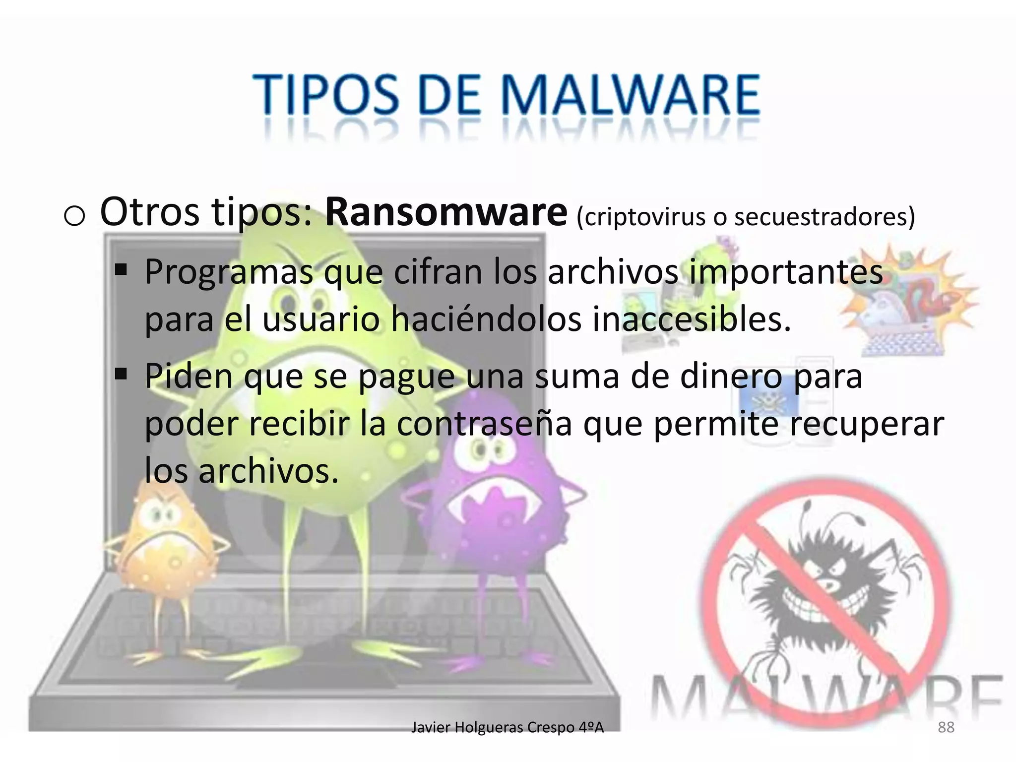 o Otros tipos: Ransomware (criptovirus o secuestradores)
 Programas que cifran los archivos importantes
para el usuario haciéndolos inaccesibles.
 Piden que se pague una suma de dinero para
poder recibir la contraseña que permite recuperar
los archivos.

Javier Holgueras Crespo 4ºA

88

 