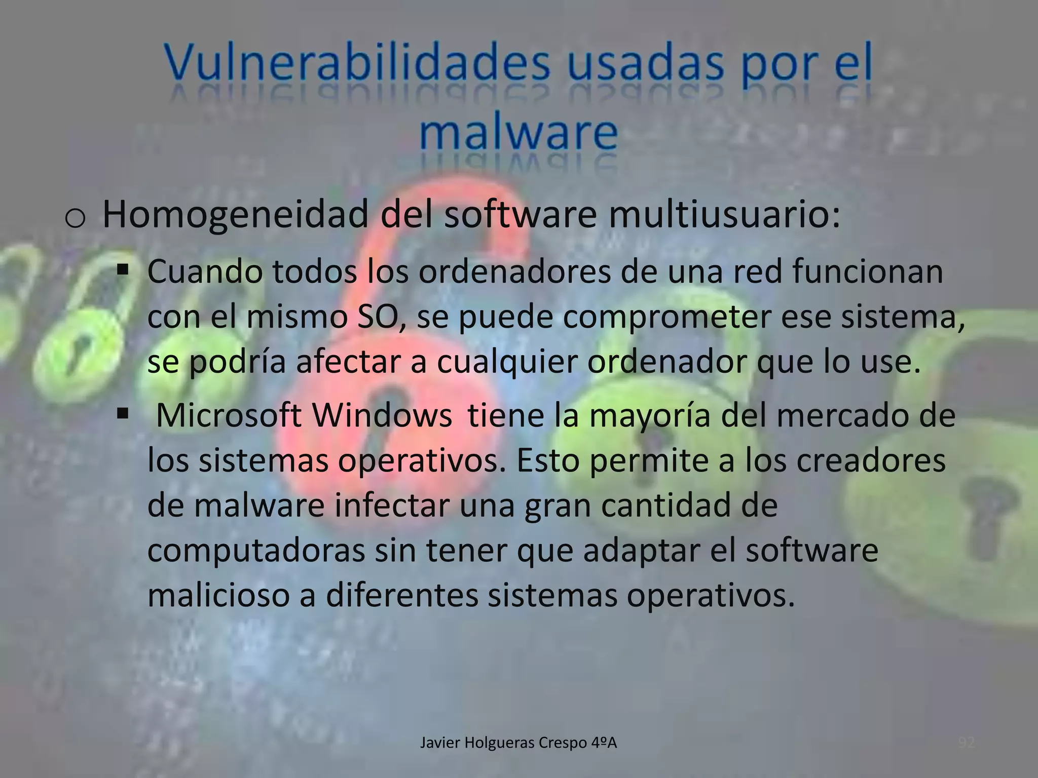 o Homogeneidad del software multiusuario:
 Cuando todos los ordenadores de una red funcionan
con el mismo SO, se puede comprometer ese sistema,
se podría afectar a cualquier ordenador que lo use.
 Microsoft Windows tiene la mayoría del mercado de
los sistemas operativos. Esto permite a los creadores
de malware infectar una gran cantidad de
computadoras sin tener que adaptar el software
malicioso a diferentes sistemas operativos.

Javier Holgueras Crespo 4ºA

92

 