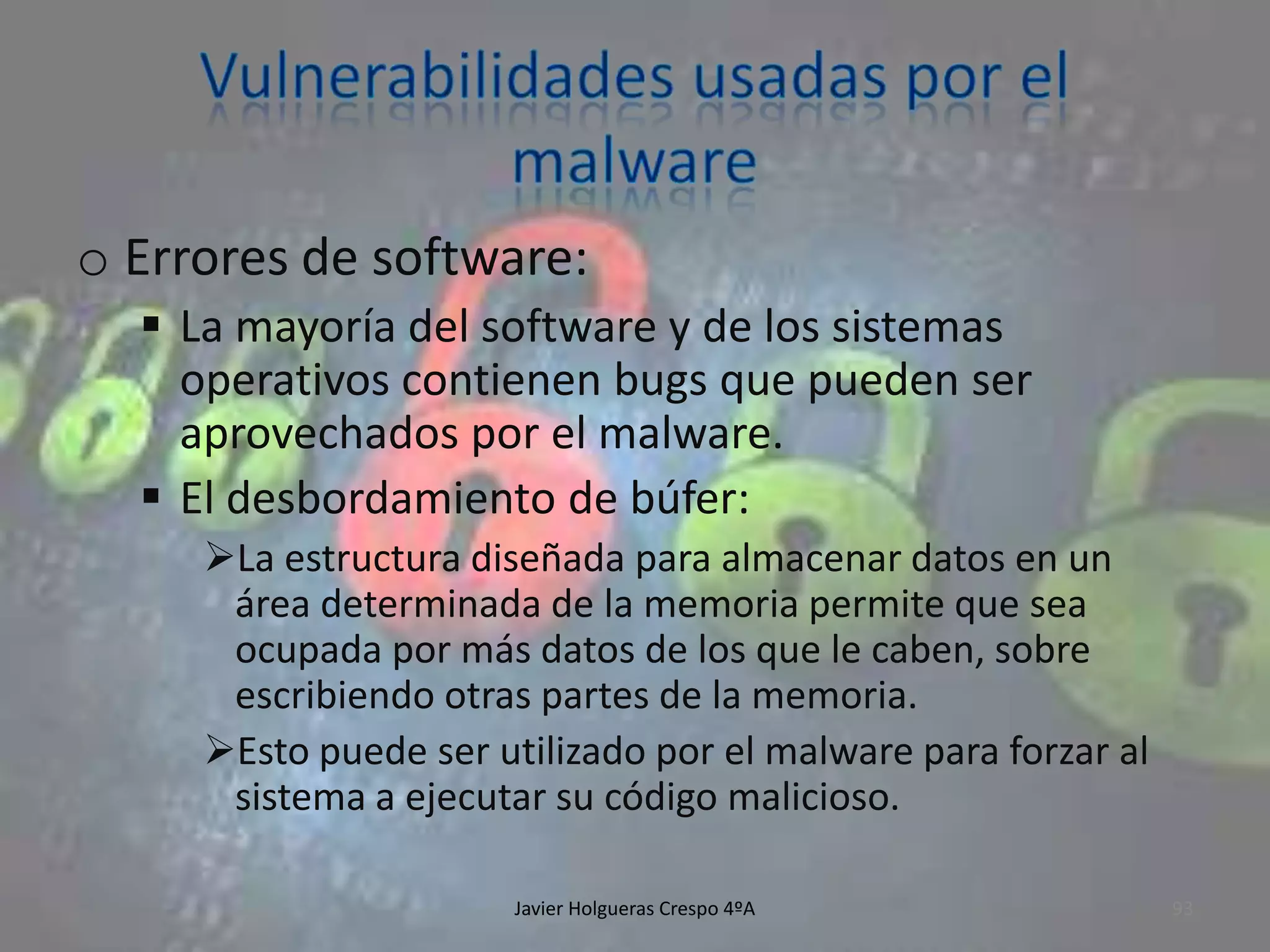 o Errores de software:
 La mayoría del software y de los sistemas
operativos contienen bugs que pueden ser
aprovechados por el malware.
 El desbordamiento de búfer:
La estructura diseñada para almacenar datos en un
área determinada de la memoria permite que sea
ocupada por más datos de los que le caben, sobre
escribiendo otras partes de la memoria.
Esto puede ser utilizado por el malware para forzar al
sistema a ejecutar su código malicioso.
Javier Holgueras Crespo 4ºA

93

 
