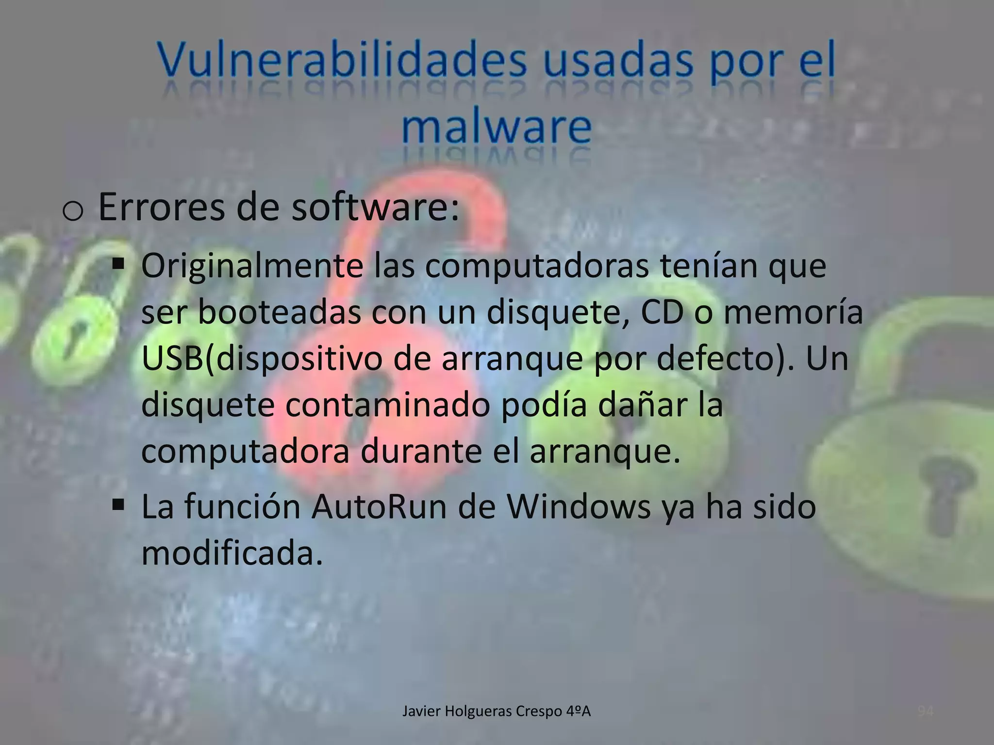 o Errores de software:
 Originalmente las computadoras tenían que
ser booteadas con un disquete, CD o memoría
USB(dispositivo de arranque por defecto). Un
disquete contaminado podía dañar la
computadora durante el arranque.
 La función AutoRun de Windows ya ha sido
modificada.

Javier Holgueras Crespo 4ºA

94

 