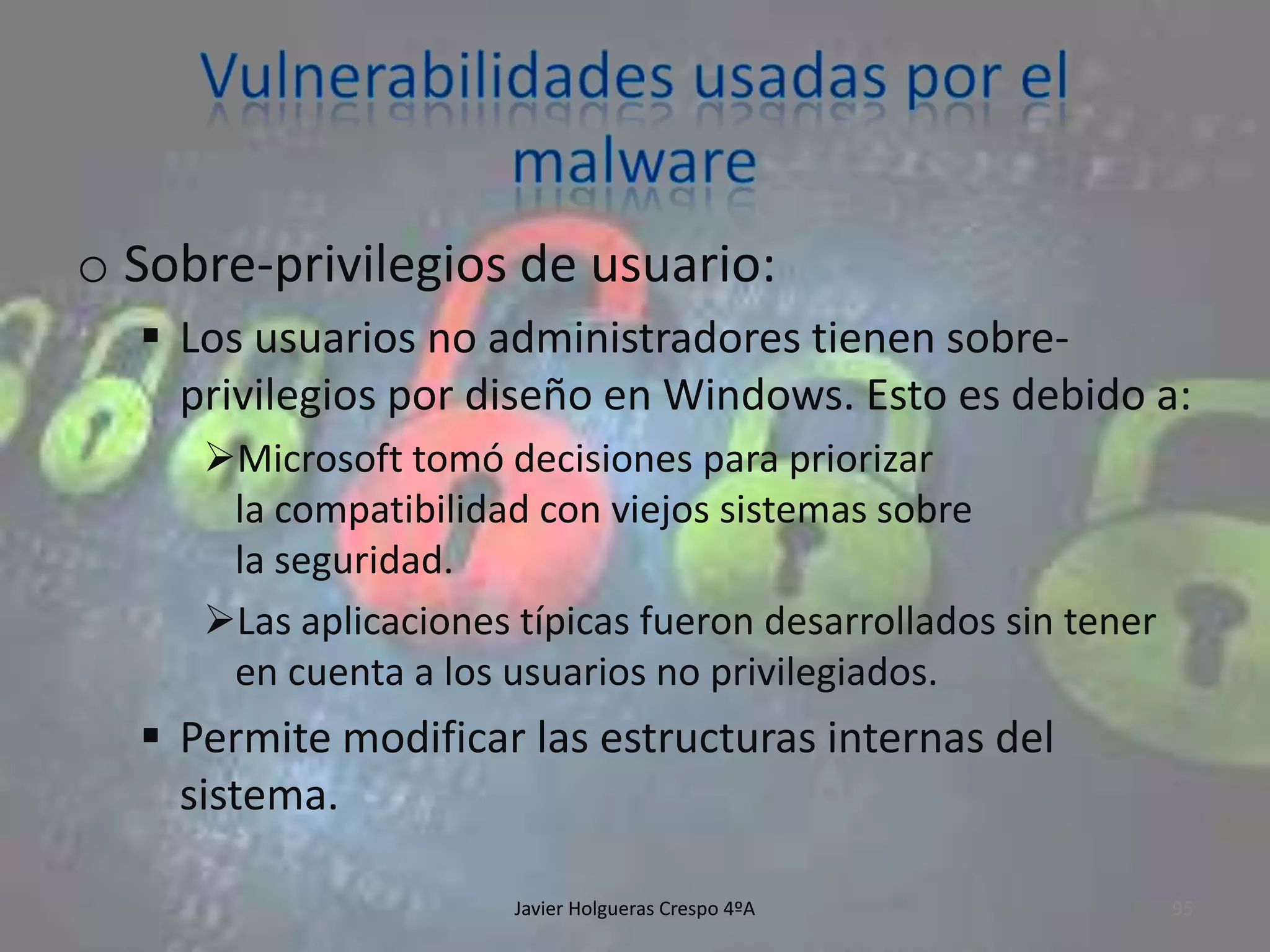 o Sobre-privilegios de usuario:
 Los usuarios no administradores tienen sobreprivilegios por diseño en Windows. Esto es debido a:
Microsoft tomó decisiones para priorizar
la compatibilidad con viejos sistemas sobre
la seguridad.
Las aplicaciones típicas fueron desarrollados sin tener
en cuenta a los usuarios no privilegiados.

 Permite modificar las estructuras internas del
sistema.
Javier Holgueras Crespo 4ºA

95

 