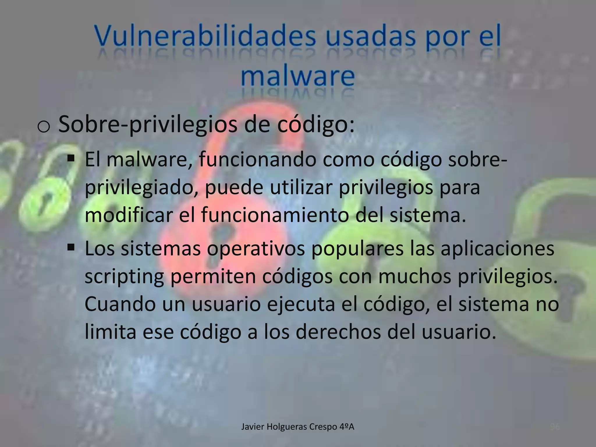 o Sobre-privilegios de código:
 El malware, funcionando como código sobreprivilegiado, puede utilizar privilegios para
modificar el funcionamiento del sistema.
 Los sistemas operativos populares las aplicaciones
scripting permiten códigos con muchos privilegios.
Cuando un usuario ejecuta el código, el sistema no
limita ese código a los derechos del usuario.

Javier Holgueras Crespo 4ºA

96

 