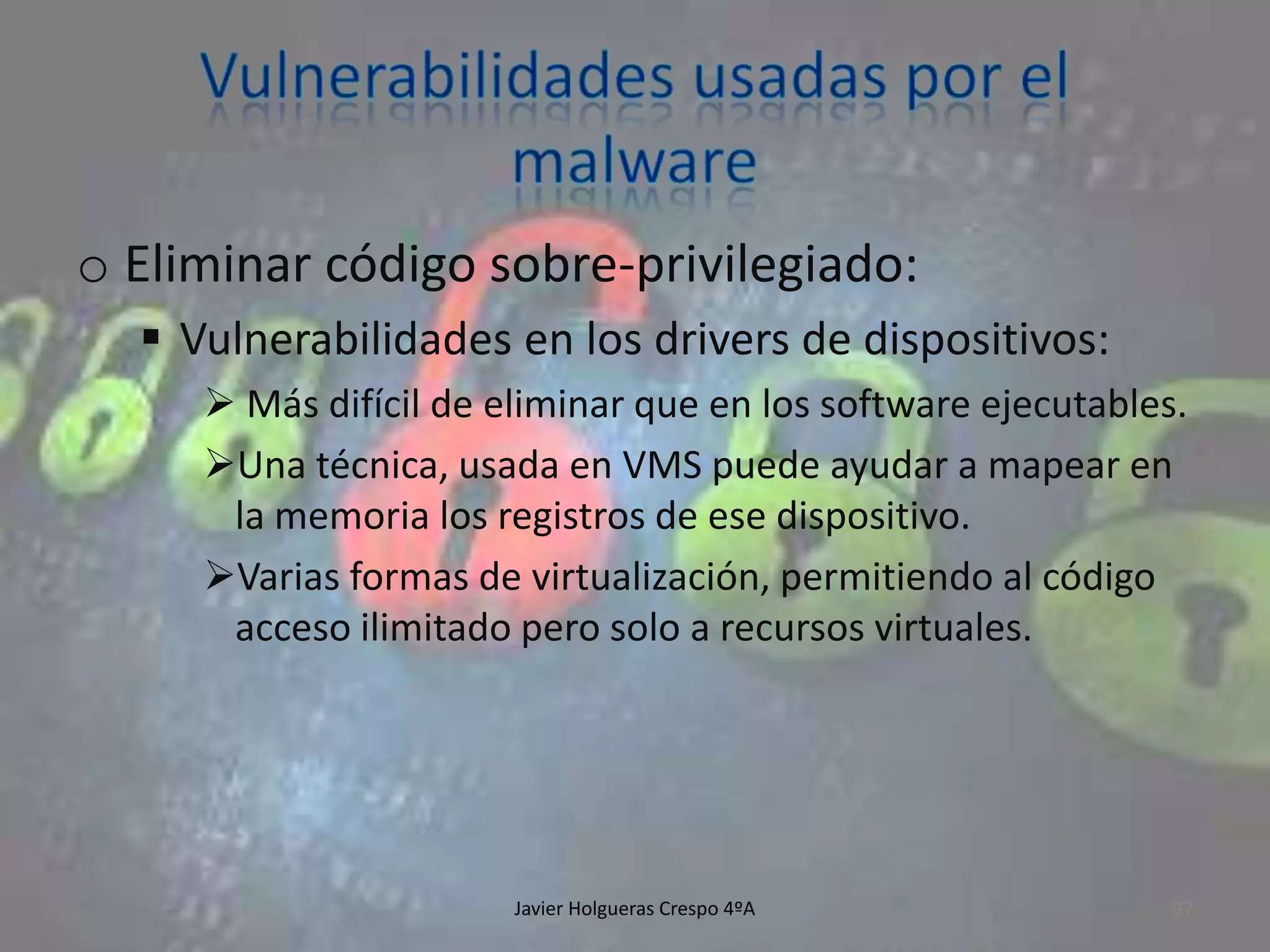 o Eliminar código sobre-privilegiado:
 Vulnerabilidades en los drivers de dispositivos:
 Más difícil de eliminar que en los software ejecutables.
Una técnica, usada en VMS puede ayudar a mapear en
la memoria los registros de ese dispositivo.
Varias formas de virtualización, permitiendo al código
acceso ilimitado pero solo a recursos virtuales.

Javier Holgueras Crespo 4ºA

97

 