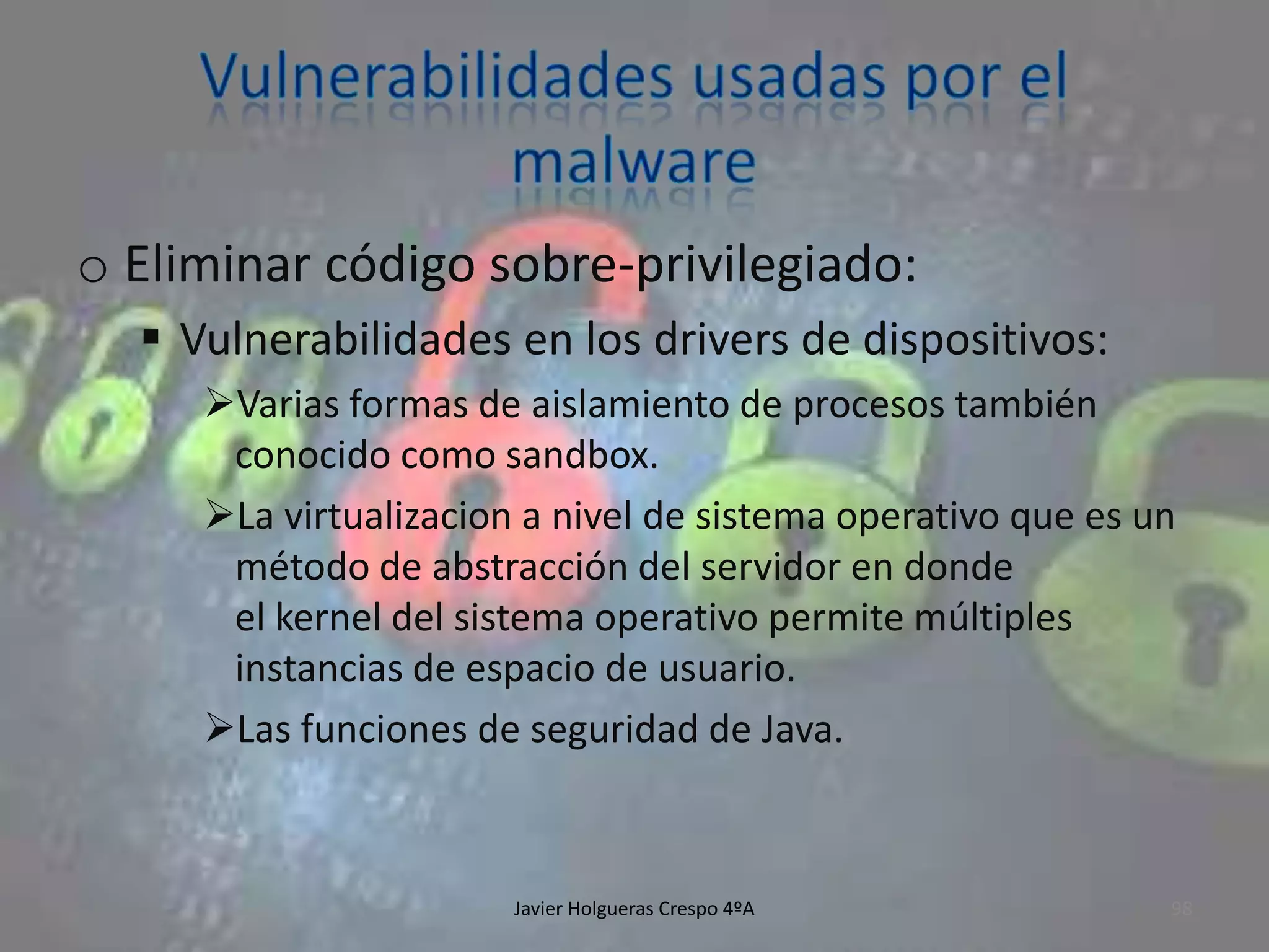o Eliminar código sobre-privilegiado:
 Vulnerabilidades en los drivers de dispositivos:
Varias formas de aislamiento de procesos también
conocido como sandbox.
La virtualizacion a nivel de sistema operativo que es un
método de abstracción del servidor en donde
el kernel del sistema operativo permite múltiples
instancias de espacio de usuario.
Las funciones de seguridad de Java.

Javier Holgueras Crespo 4ºA

98

 